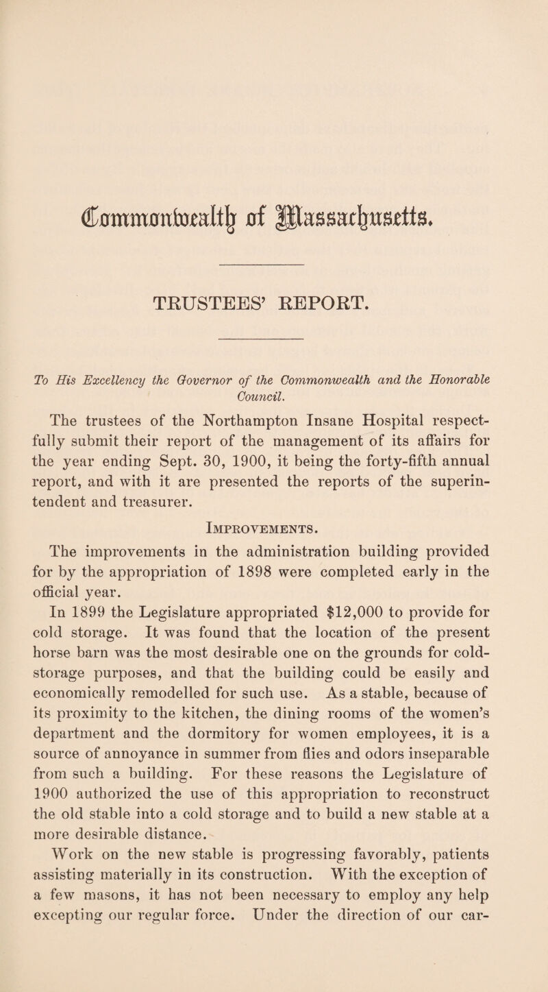 (fowmotifoxalllj of Jitassackusdls. TRUSTEES’ REPORT. To His Excellency the Governor of the Commonwealth and the Honorable Council. The trustees of the Northampton Insane Hospital respect¬ fully submit their report of the management of its affairs for the year ending Sept. 30, 1900, it being the forty-fifth annual report, and with it are presented the reports of the superin¬ tendent and treasurer. Improvements. The improvements in the administration building provided for by the appropriation of 1898 were completed early in the official year. In 1899 the Legislature appropriated $12,000 to provide for cold storage. It was found that the location of the present horse barn was the most desirable one on the grounds for cold- storage purposes, and that the building could be easily and economically remodelled for such use. As a stable, because of its proximity to the kitchen, the dining rooms of the women’s department and the dormitory for women employees, it is a source of annoyance in summer from flies and odors inseparable from such a building. For these reasons the Legislature of 1900 authorized the use of this appropriation to reconstruct the old stable into a cold storage and to build a new stable at a more desirable distance. Work on the new stable is progressing favorably, patients assisting materially in its construction. With the exception of a few masons, it has not been necessary to employ any help excepting our regular force. Under the direction of our car-