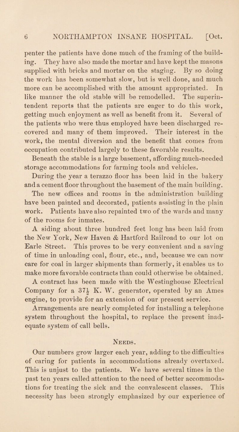 penter the patients have done much of the framing of the build¬ ing. They have also made the mortar and have kept the masons supplied with bricks and mortar on the staging. By so doing the work has been somewhat slow, but is well done, and much more can be accomplished with the amount appropriated. In like manner the old stable will be remodelled. The superin¬ tendent reports that the patients are eager to do this work, getting much enjoyment as wrell as benefit from it. Several of the patients who were thus employed have been discharged re¬ covered and many of them improved. Their interest in the work, the mental diversion and the benefit that comes from occupation contributed largely to these favorable results. Beneath the stable is a large basement, affording much-needed storage accommodations for farming tools and vehicles. During the year a terazzo floor has been laid in the bakery and a cement floor throughout the basement of the main building-. The new offices and rooms in the administration building have been painted and decorated, patients assisting in the plain work. Patients have also repainted two of the wards and many of the rooms for inmates. A siding about three hundred feet long has been laid from the New York, New Haven & Hartford Railroad to our lot on Earle Street. This proves to be very convenient and a saving of time in unloading coal, flour, etc., and, because w7e can now care for coal in larger shipments than formerly, it enables us to make more favorable contracts than could otherwise be obtained. A contract has been made with the Westinghouse Electrical Company for a 37| K. W. generator, operated by an Ames engine, to provide for an extension of our present service. Arrangements are nearly completed for installing a telephone system throughout the hospital, to replace the present inad¬ equate system of call bells. Needs. Our numbers grow larger each year, adding to the difficulties of caring for patients in accommodations already overtaxed. This is unjust to the patients. We have several times in the past ten years called attention to the need of better accommoda¬ tions for treating the sick and the convalescent classes. This necessity has been strongly emphasized by our experience of