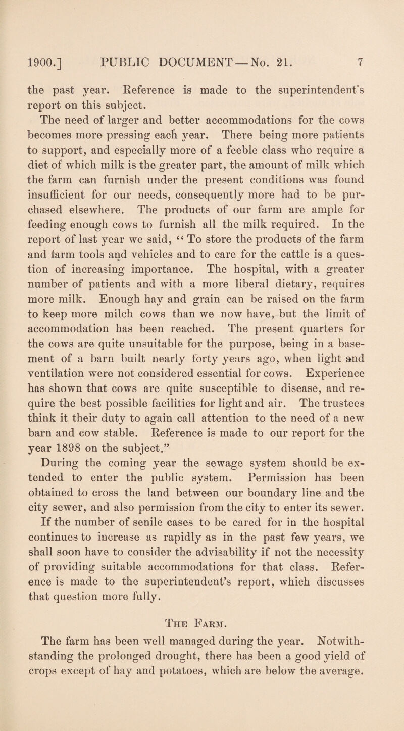 the past year. Reference is made to the superintendent's report on this subject. The need of larger and better accommodations for the cows becomes more pressing each year. There being more patients to support, and especially more of a feeble class who require a diet of which milk is the greater part, the amount of milk which the farm can furnish under the present conditions was found insufficient for our needs, consequently more had to be pur¬ chased elsewhere. The products of our farm are ample for feeding enough cows to furnish all the milk required. In the report of last year we said, “ To store the products of the farm and farm tools and vehicles and to care for the cattle is a ques¬ tion of increasing importance. The hospital, with a greater number of patients and with a more liberal dietary, requires more milk. Enough hay and grain can be raised on the farm to keep more milch cows than we now have, but the limit of accommodation has been reached. The present quarters for the cows are quite unsuitable for the purpose, being in a base¬ ment of a barn built nearly forty years ago, when light and ventilation were not considered essential for cows. Experience has shown that cows are quite susceptible to disease, and re¬ quire the best possible facilities for light and air. The trustees think it their duty to again call attention to the need of a new barn and cow stable. Reference is made to our report for the year 1898 on the subject.” During the coming year the sewage system should be ex¬ tended to enter the public system. Permission has been obtained to cross the land between our boundary line and the city sewer, and also permission from the city to enter its sewer. If the number of senile cases to be cared for in the hospital continues to increase as rapidly as in the past few years, we shall soon have to consider the advisability if not the necessity of providing suitable accommodations for that class. Refer¬ ence is made to the superintendent’s report, which discusses that question more fully. The Farm. The farm has been well managed during the year. Notwith¬ standing the prolonged drought, there has been a good yield of crops except of hay and potatoes, which are below the average.