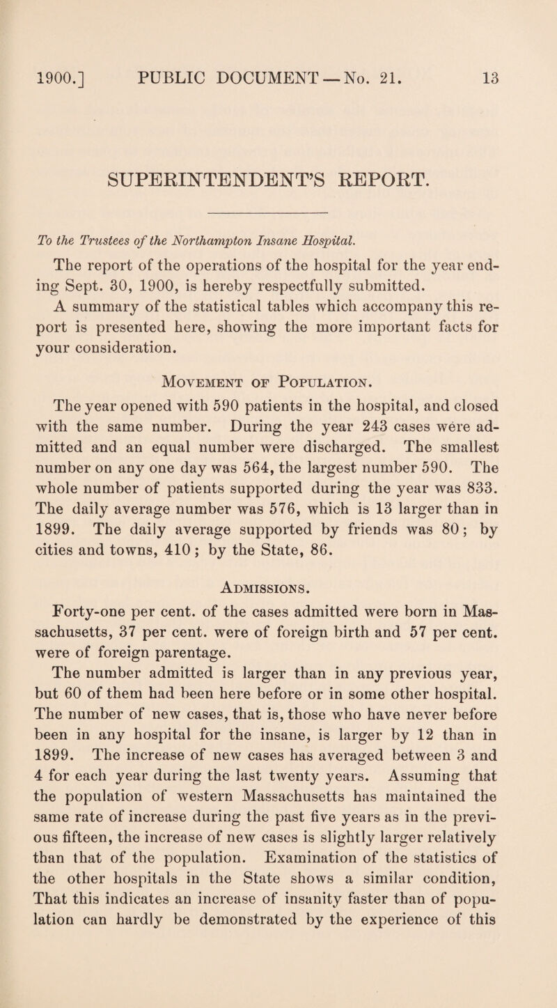 SUPERINTENDENT’S REPORT. To the Trustees of the Northampton Insane Hospital. The report of the operations of the hospital for the year end¬ ing Sept. 30, 1900, is hereby respectfully submitted. A summary of the statistical tables which accompany this re¬ port is presented here, showing the more important facts for your consideration. Movement of Population. The year opened with 590 patients in the hospital, and closed with the same number. During the year 243 cases were ad¬ mitted and an equal number were discharged. The smallest number on any one day was 564, the largest number 590. The whole number of patients supported during the year was 833. The daily average number was 576, which is 13 larger than in 1899. The daily average supported by friends was 80; by cities and towns, 410 ; by the State, 86. Admissions. Forty-one per cent, of the cases admitted were born in Mas¬ sachusetts, 37 per cent, were of foreign birth and 57 per cent, were of foreign parentage. The number admitted is larger than in any previous year, but 60 of them had been here before or in some other hospital. The number of new cases, that is, those who have never before been in any hospital for the insane, is larger by 12 than in 1899. The increase of new cases has averaged between 3 and 4 for each year during the last twenty years. Assuming that the population of western Massachusetts has maintained the same rate of increase during the past five years as in the previ¬ ous fifteen, the increase of new cases is slightly larger relatively than that of the population. Examination of the statistics of the other hospitals in the State shows a similar condition, That this indicates an increase of insanity faster than of popu¬ lation can hardly be demonstrated by the experience of this