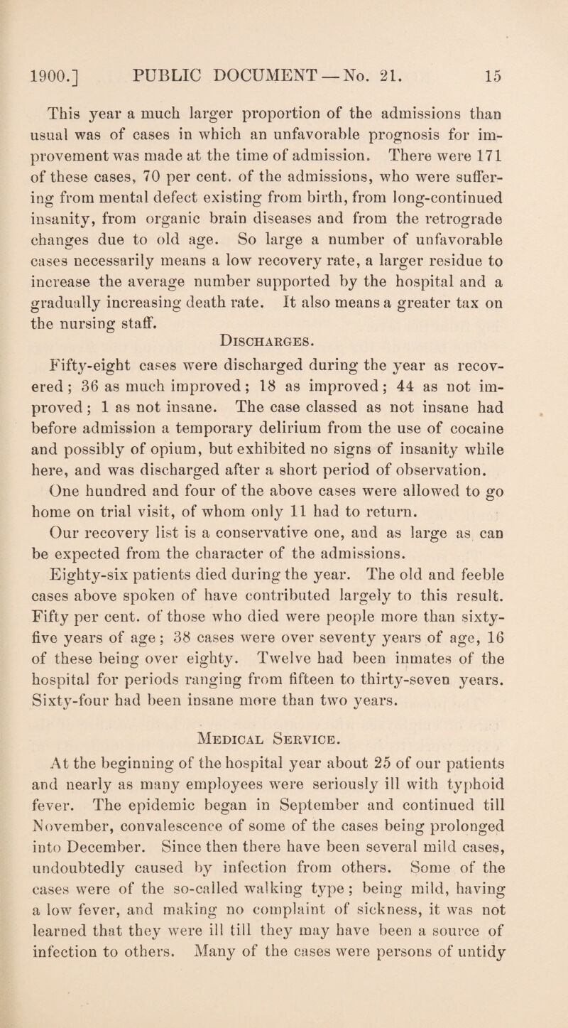 This year a much larger proportion of the admissions than usual was of cases in which an unfavorable prognosis for im¬ provement was made at the time of admission. There were 171 of these cases, 70 per cent, of the admissions, who were suffer¬ ing from mental defect existing from birth, from long-continued insanity, from organic brain diseases and from the retrograde changes due to old age. So large a number of unfavorable cases necessarily means a low recovery rate, a larger residue to increase the average number supported by the hospital and a gradually increasing death rate. It also means a greater tax on the nursing staff. Discharges. Fifty-eight cases were discharged during the year as recov¬ ered ; 36 as much improved; 18 as improved; 44 as not im¬ proved ; 1 as not insane. The case classed as not insane had before admission a temporary delirium from the use of cocaine and possibly of opium, but exhibited no signs of insanity while here, and was discharged after a short period of observation. One hundred and four of the above cases were allowed to go home on trial visit, of whom only 11 had to return. Our recovery list is a conservative one, and as large as can be expected from the character of the admissions. Eighty-six patients died during the year. The old and feeble cases above spoken of have contributed largely to this result. Fifty per cent, of those who died were people more than sixty- five years of age; 38 cases were over seventy years of age, 16 of these being over eighty. Twelve had been inmates of the hospital for periods ranging from fifteen to thirty-seven years. Sixty-four had been insane more than two years. Medical Service. At the beginning of the hospital year about 25 of our patients and nearly as many employees were seriously ill with typhoid fever. The epidemic began in September and continued till November, convalescence of some of the cases being prolonged into December. Since then there have been several mild cases, undoubtedly caused by infection from others. Some of the cases were of the so-called walking type ; being mild, having a low fever, and making no complaint of sickness, it was not learned that they were ill till they may have been a source of infection to others. Many of the cases were persons of untidy