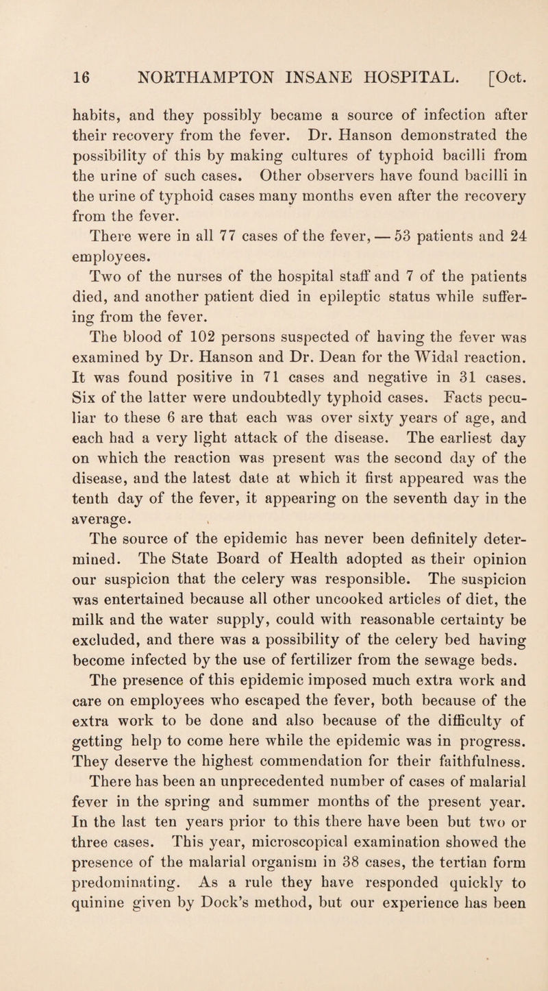 habits, and they possibly became a source of infection after their recovery from the fever. Dr. Hanson demonstrated the possibility of this by making cultures of typhoid bacilli from the urine of such cases. Other observers have found bacilli in the urine of typhoid cases many months even after the recovery from the fever. There were in all 77 cases of the fever, — 53 patients and 24 employees. Two of the nurses of the hospital staff and 7 of the patients died, and another patient died in epileptic status while suffer¬ ing from the fever. The blood of 102 persons suspected of having the fever was examined by Dr. Hanson and Dr. Dean for the Widal reaction. It was found positive in 71 cases and negative in 31 cases. Six of the latter were undoubtedly typhoid cases. Facts pecu¬ liar to these 6 are that each was over sixty years of age, and each had a very light attack of the disease. The earliest day on which the reaction was present was the second day of the disease, and the latest date at which it first appeared was the tenth day of the fever, it appearing on the seventh day in the average. The source of the epidemic has never been definitely deter¬ mined. The State Board of Health adopted as their opinion our suspicion that the celery was responsible. The suspicion was entertained because all other uncooked articles of diet, the milk and the water supply, could with reasonable certainty be excluded, and there was a possibility of the celery bed having become infected by the use of fertilizer from the sewage beds. The presence of this epidemic imposed much extra work and care on employees who escaped the fever, both because of the extra work to be done and also because of the difficulty of getting help to come here while the epidemic was in progress. They deserve the highest commendation for their faithfulness. There has been an unprecedented number of cases of malarial fever in the spring and summer months of the present year. In the last ten years prior to this there have been but two or three cases. This year, microscopical examination showed the presence of the malarial organism in 38 cases, the tertian form predominating. As a rule they have responded quickly to quinine given by Dock’s method, but our experience has been