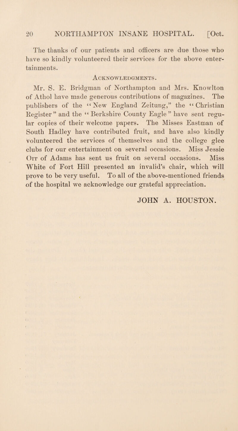The thanks of our patients and officers are due those who have so kindly volunteered their services for the above enter¬ tainments. Acknowledgments . Mr. S. E. Bridgman of Northampton and Mrs. Knowlton of Athol have made generous contributions of magazines. The publishers of the “New England Zeitung,” the “Christian Register” and the “ Berkshire County Eagle” have sent regu¬ lar copies of their welcome papers. The Misses Eastman of South Hadley have contributed fruit, and have also kindly volunteered the services of themselves and the college glee clubs for our entertainment on several occasions. Miss Jessie Orr of Adams has sent us fruit on several occasions. Miss White of Fort Hill presented an invalid’s chair, which will prove to be very useful. To all of the above-mentioned friends of the hospital we acknowledge our grateful appreciation. JOHN A. HOUSTON.