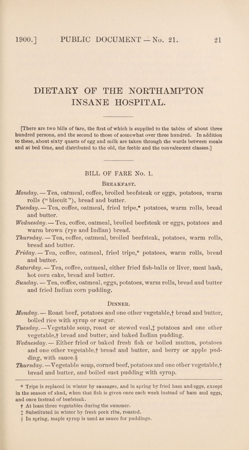 DIETARY OF THE NORTHAMPTON INSANE HOSPITAL. [There are two bills of fare, the first of which is supplied to the tables of about three hundred persons, and the second to those of somewhat over three hundred. In addition to these, about sixty quarts of egg and milk are taken through the wards between meals and at bed time, and distributed to the old, the feeble and the convalescent classes.] BILL OF FARE No. 1. Breakfast. Monday. — Tea, oatmeal, coffee, broiled beefsteak or eggs, potatoes, warm rolls (“biscuit”), bread and butter. Tuesday. — Tea, coffee, oatmeal, fried tripe,* potatoes, warm rolls, bread and butter. Wednesday. — Tea, coffee, oatmeal, broiled beefsteak or eggs, potatoes and warm brown (rye and Indian) bread. Thursday. — Tea, coffee, oatmeal, broiled beefsteak, potatoes, warm rolls, bread and butter. Friday.— Tea, coffee, oatmeal, fried tripe,* potatoes, warm rolls, bread and butter. Saturday. — Tea, coffee, oatmeal, either fried fish-balls or liver, meat hash, hot corn cake, bread and butter. Sunday. — Tea, coffee, oatmeal, eggs, potatoes, warm rolls, bread and butter and fried Indian corn pudding. Dinner. Monday. — Roast beef, potatoes and one other vegetable,f bread and butter, boiled rice with syrup or sugar. Tuesday.—Vegetable soup, roast or stewed veal,]; potatoes and one other vegetable,! bread and butter, and baked Indian pudding. Wednesday. — Either fried or baked fresh fish or boiled mutton, potatoes and one other vegetable,! bread and butter, and berry or apple pud¬ ding, with sauce.§ Thursday. —Vegetable soup, corned beef, potatoes and one other vegetable,! bread and butter, and boiled suet pudding with syrup. * Tripe is replaced in winter by sausages, and in spring by fried ham and eggs, except in the season of shad, when that fish is given once each week instead of ham and eggs, and once instead of beefsteak, f At least three vegetables during the summer. I Substituted in winter by fresh pork ribs, roasted. $ In spring, maple syrup is used as sauce for puddings.