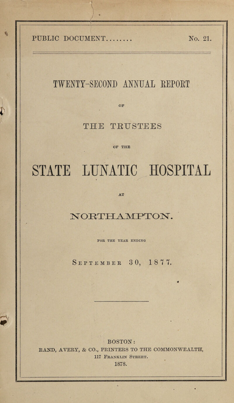 PUBLIC DOCUMENT No. 21. TWENTY-SECOND ANNUAL EEPOET OF THE TRUSTEES OF THE STATE LUNATIC HOSPITAL » 1ST ORTHAMPTON. FOE THE YEAR ENDING September 3 0, 187 7. BOSTON: RAND, AVERY, & CO., PRINTERS TO THE COMMONWEALTH, 117 Frankein Street. 1878.