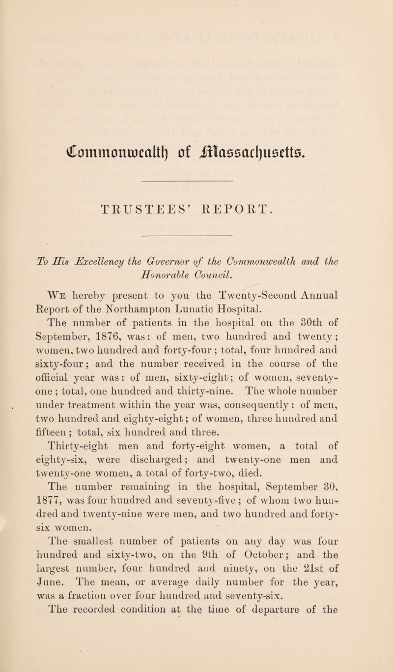 (Hommoniocaltl) of Jitassarljusetto. TRUSTEES’ REPORT. To His Excellency the Governor of the Commonwealth and the Honorable Council. We hereby present to you the Twenty-Second Annual Report of the Northampton Lunatic Hospital. The number of patients in the hospital on the 80th of September, 1876, was: of men, two hundred and twenty; women, two hundred and forty-four ; total, four hundred and sixty-four; and the number received in the course of the official year was: of men, sixty-eight; of women, seventy- one ; total, one hundred and thirty-nine. The whole number under treatment within the year was, consequently: of men, two hundred and eighty-eight; of women, three hundred and fifteen; total, six hundred and three. Thirty-eight men and forty-eight women, a total of eighty-six, were discharged; and twenty-one men and twenty-one women, a total of forty-two, died. The number remaining in the hospital, September 80, 1877, was four hundred and seventy-five ; of whom two hun¬ dred and twenty-nine were men, and two hundred and forty- six women. The smallest number of patients on any day was four hundred and sixty-two, on the 9th of October; and the largest number, four hundred and ninety, on the 21st of June. The mean, or average daily number for the year, was a fraction over four hundred and seventy-six. The recorded condition at the time of departure of the
