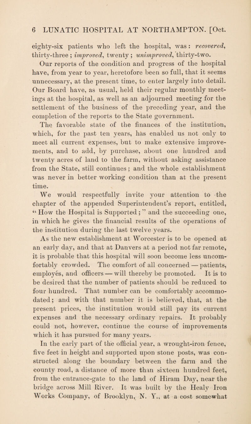 eighty-six patients who left the hospital, was : recovered, thirty-three ; improved, twenty ; unimproved, thirty-two. Our reports of the condition and progress of the hospital have, from year to year, heretofore been so full, that it seems unnecessary, at the present time, to enter largely into detail. Our Board have, as usual, held their regular monthly meet¬ ings at the hospital, as well as an adjourned meeting for the settlement of the business of the preceding year, and the completion of the reports to the State government. The favorable state of the finances of the institution, which, for the past ten years, has enabled us not only to meet all current expenses, but to make extensive improve¬ ments, and to add, by purchase, about one hundred and twent}^ acres of land to the farm, without asking assistance from the State, still continues; and the whole establishment was never in better working condition than at the present time. We would respectfully invite your attention to the chapter of the appended Superintendent’s report, entitled, “ How the Hospital is Supported; ’’ and the succeeding one, in which he gives the financial results of the operations of the institution during the last twelve years. As the new establishment at Worcester is to be opened at an early day, and that at Danvers at a period not far remote, it is probable that this hospital will soon become less uncom¬ fortably crowded. The comfort of all concerned — patients, employes, and officers — will thereby be promoted. It is to be desired that the number of patients should be reduced to four hundred. That number can be comfortably accommo¬ dated ; and with that number it is believed, that, at the present prices, the institution would still pay its current expenses and the necessary ordinary repairs. It probably could not, however, continue the course of improvements which it has pursued for many years. In the early part of the official year, a wrought-iron fence, five feet in height and supported upon stone posts, was con¬ structed along the boundary between the farm and the county road, a distance of more than sixteen hundred feet, from the entrance-gate to the land of Hiram Day, near the bridge across Mill River. It was built by the Healy Iron Works Company, of Brooklyn, N. Y., at a cost somewhat