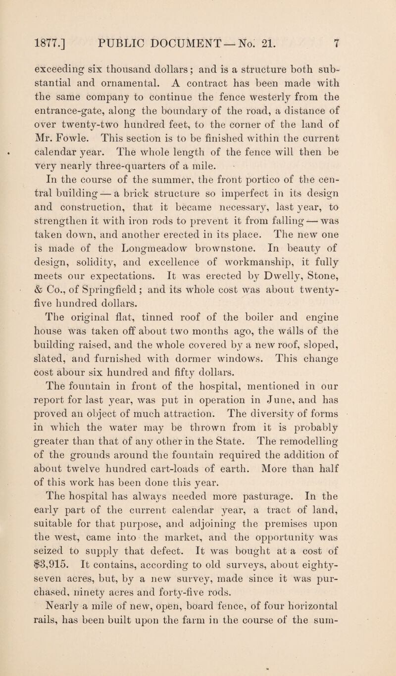 exceeding six thousand dollars; and is a structure both sub¬ stantial and ornamental. A contract has been made with the same company to continue the fence westerly from the entrance-gate, along the boundary of the road, a distance of over twenty-two hundred feet, to the corner of the land of Mr. Fowle. This section is to be finished within the current calendar year. The whole length of the fence will then be very nearly three-quarters of a mile. In the course of the summer, the front portico of the cen¬ tral building — a brick structure so imperfect in its design and construction, that it became necessary, last year, to strengthen it with iron rods to prevent it from falling — was taken down, and another erected in its place. The new one is made of the Longmeadow brownstone. In beauty of design, solidity, and excellence of workmanship, it fully meets our expectations. It was erected by Dwelly, Stone, & Co., of Springfield; and its whole cost was about twenty- five hundred dollars. The original fiat, tinned roof of the boiler and engine house was taken off about two months ago, the walls of the building raised, and the whole covered by a new roof, sloped, slated, and furnished with dormer windows. This change cost abour six hundred and fifty dollars. The fountain in front of the hospital, mentioned in our report for last year, was put in operation in June, and has proved an object of much attraction. The diversity of forms in which the water may be thrown from it is probably greater than that of any other in the State. The remodelling of the grounds around the fountain required the addition of about twelve hundred cart-loads of earth. More than half of this work has been done this year. The hospital has always needed more pasturage. In the early part of the current calendar year, a tract of land, suitable for that purpose, and adjoining the premises upon the west, came into the market, and the opportunity was seized to supply that defect. It was bought at a cost of $3,915. It contains, according to old surveys, about eighty- seven acres, but, by a new survey, made since it was pur¬ chased, ninety acres and forty-five rods. Nearly a mile of new, open, board fence, of four horizontal rails, has been built upon the farm in the course of the sum-