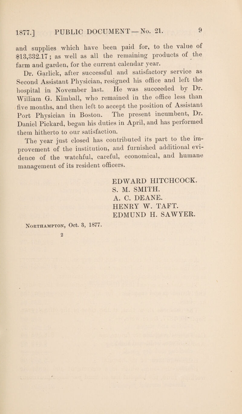 and supplies which have been paid for, to the value of $13,832.17; as well as all the remaining products of the farm and garden, for the current calendar year. Dr. Garlick, after successful and satisfactory service as Second Assistant Physician, resigned his office and left the hospital in November last. He was succeeded by Dr. William G. Kimball, who remained in the office less than five months, and then left to accept the position of Assistant Port Physician in Boston. The present incumbent, Dr. Daniel Pickard, began his duties in April, and has performed them hitherto to our satisfaction. The year just closed has contributed its part to the im¬ provement of the institution, and furnished additional evi¬ dence of the watchful, careful, economical, and humane management of its resident officers. EDWARD HITCHCOCK. S. M. SMITH. A. C. DEANE. HENRY W. TAFT. EDMUND H. SAWYER.