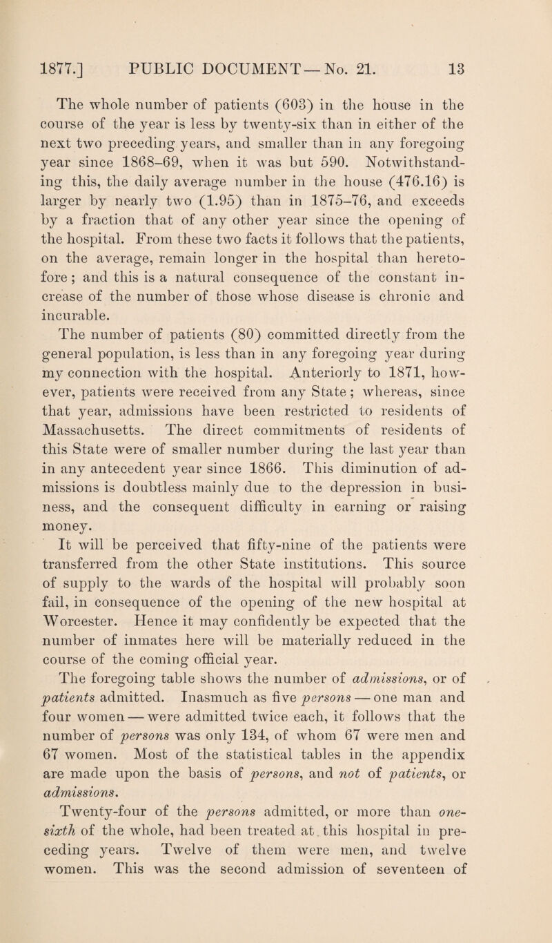The whole number of patients (603) in the house in the course of the year is less by twenty-six than in either of the next two preceding years, and smaller than in any foregoing year since 1868-69, when it was but 590. Notwithstand¬ ing this, the daily average number in the house (476.16) is larger by nearly two (1.95) than in 1875-76, and exceeds by a fraction that of any other year since the opening of the hospital. From these two facts it follows that the patients, on the average, remain longer in the hospital than hereto¬ fore ; and this is a natural consequence of the constant in¬ crease of the number of those whose disease is chronic and incurable. The number of patients (80) committed directly from the general population, is less than in any foregoing year during my connection with the hospital. Anteriorly to 1871, how¬ ever, patients were received from any State; whereas, since that year, admissions have been restricted to residents of Massachusetts. The direct commitments of residents of this State were of smaller number during the last year than in any antecedent year since 1866. This diminution of ad¬ missions is doubtless mainly due to the depression in busi¬ ness, and the consequent difficulty in earning or raising money. It will be perceived that fifty-nine of the patients were transferred from the other State institutions. This source of supply to the wards of the hospital will probably soon fail, in consequence of the opening of the new hospital at Worcester. Hence it may confidently be expected that the number of inmates here will be materially reduced in the course of the coming official year. The foregoing table shows the number of admissions, or of patients admitted. Inasmuch as five persons — one man and four women — were admitted twice each, it follows that the number of persons was only 134, of whom 67 were men and 67 women. Most of the statistical tables in the appendix are made upon the basis of persons, and not of patients, or admissions. Twenty-four of the persons admitted, or more than one- sixth of the whole, had been treated at this hospital in pre¬ ceding years. Twelve of them were men, and twelve women. This was the second admission of seventeen of