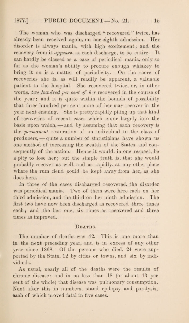 The woman who was discharged “ recovered ” twice, has already been received again, on her eighth admission. Her disorder is always mania, with high excitement; and the recovery from it appears, at each discharge, to be entire. It can hardly be classed as a case of periodical mania, only so far as the woman’s ability to procure enough whiskey to bring it on is a matter of periodicity. On the score of recoveries she is, as will readily be apparent, a valuable patient to the hospital. She recovered twice, or, in other words, two hundred per cent of her recovered in the course of the year; and it is quite within the bounds of possibility that three hundred per cent more of her may recover in the year next ensuing. She is pretty rapidly piling up that kind of recoveries of recent cases which enter largely into the basis upon which, — and by assuming that each recovery is the permanent restoration of an individual to the class of producers, — quite a number of statisticians have shown us one method of increasing the wealth of the States, and con¬ sequently of the nation. Hence it would, in one respect, be a pity to lose her; but the simple truth is, that she would probably recover as well, and as rapidly, at any other place where the rum fiend could be kept away from her, as she does here. In three of the cases discharged recovered, the disorder was periodical mania. Two of them were here each on her third admission, and the third on her ninth admission. The first two have now been discharged as recovered three times each; and the last one, six times as recovered and three times as improved. Deaths. The number of deaths was 42. This is one more than in the next preceding year, and is in excess of any other year since 1868. Of the persons who died, 24 were sup¬ ported by the State, 12 by cities or towns, and six by indi¬ viduals. As usual, nearly all of the deaths were the results of chronic disease; and in no less than 18 (or about 43 per cent of the whole) that disease was pulmonary consumption. Next after this in numbers, stand epilepsy and paralysis, each of which proved fatal in five cases.