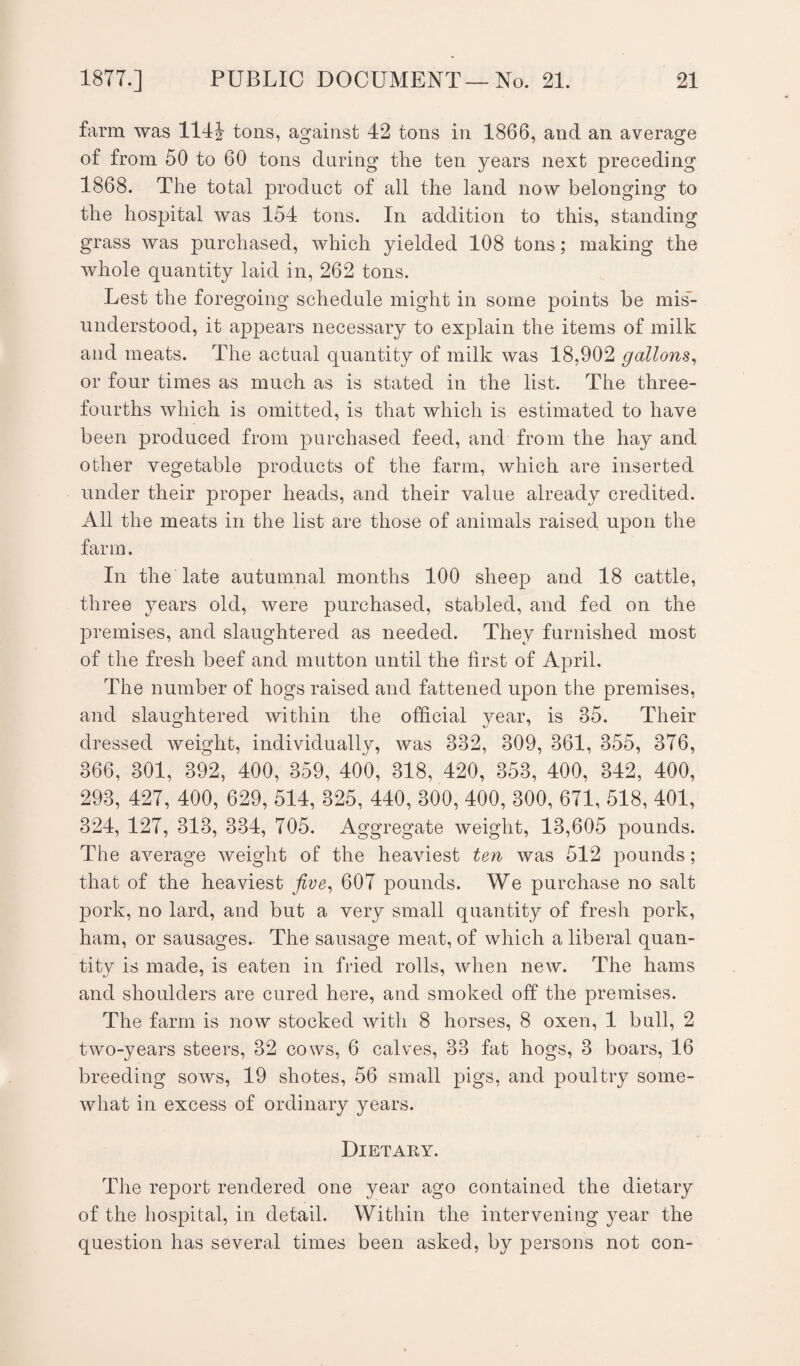 farm was 114i tons, against 42 tons in 1866, and an average of from 50 to 60 tons during the ten years next preceding 1868. The total product of all the land now belonging to the hospital was 154 tons. In addition to this, standing grass was purchased, which yielded 108 tons; making the whole quantity laid in, 262 tons. Lest the foregoing schedule might in some points be mis¬ understood, it appears necessary to explain the items of milk and meats. The actual quantity of milk was 18,902 gallons, or four times as much as is stated in the list. The three- fourths which is omitted, is that which is estimated to have been produced from purchased feed, and from the hay and other vegetable products of the farm, which are inserted under their proper heads, and their value already credited. All the meats in the list are those of animals raised upon the farm. In the late autumnal months 100 sheep and 18 cattle, three years old, were purchased, stabled, and fed on the premises, and slaughtered as needed. They furnished most of the fresh beef and mutton until the first of April. The number of hogs raised and fattened upon the premises, and slaughtered within the official year, is 85. Their dressed weight, individually, was 882, 809, 861, 355, 376, 366, 301, 392, 400, 359, 400, 318, 420, 353, 400, 342, 400, 293, 427, 400, 629, 514, 325, 440, 300, 400, 300, 671, 518, 401, 324, 127, 313, 334, 705. Aggregate weight, 13,605 pounds. The average weight of the heaviest ten was 512 pounds; that of the heaviest five, 607 pounds. We purchase no salt pork, no lard, and but a very small quantity of fresh pork, ham, or sausages. The sausage meat, of which a liberal quan¬ tity is made, is eaten in fried rolls, when new. The hams and shoulders are cured here, and smoked off the premises. The farm is now stocked with 8 horses, 8 oxen, 1 bull, 2 two-years steers, 32 cows, 6 calves, 33 fat hogs, 3 boars, 16 breeding sows, 19 shotes, 56 small pigs, and poultry some¬ what in excess of ordinary years. Dietary. The report rendered one year ago contained the dietary of the hospital, in detail. Within the intervening year the question has several times been asked, by persons not con-