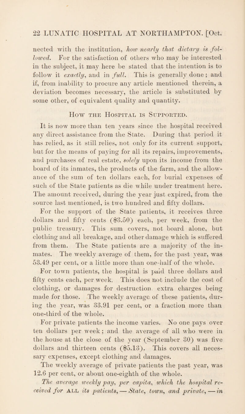 nected with the institution, how nearly that dietary is fol¬ lowed. For the satisfaction of others who may he interested in the subject, it may here be stated that the intention is to follow it exactly, and in full. This is generally done ; and if, from inability to procure any article mentioned therein, a deviation becomes necessary, the article is substituted by some other, of equivalent quality and quantity. How the Hospital is Supported. It is now more than ten years since the hospital received any direct assistance from the State. During that period it has relied, as it still relies, not only for its current support, but for the means of paying for all its repairs, improvements, and purchases of real estate, solely upon its income from the board of its inmates, the products of the farm, and the allow¬ ance of the sum of ten dollars each, for burial expenses of such of the State patients as die while under treatment here. The amount received, during the year just expired, from the source last mentioned, is two hundred and fifty dollars. For the support of the State patients, it receives three dollars and fifty cents (§3.50) each, per week, from the public treasury. This sum covers, not board alone, but clothing and all breakage, and other damage which is suffered from them. The State patients are a majority of the in¬ mates. The weekly average of them, for the past year, was 53.49 per cent, or a little more than one-half of the whole. For town patients, the hospital is paid three dollars and fifty cents each, per week. This does not include the cost of clothing, or damages for destruction, extra charges being made for those. The weekly average of these patients, dur- ing the year, was 33.91 per cent, or a fraction more than one-third of the whole. For private patients the income varies. No one pays over ten dollars per week; and the average of all who were in the house at the close of the year (September 30) was five dollars and thirteen cents (§5.13). This covers all neces¬ sary expenses, except clothing and damages. The weekly average of private patients the past year, was 12.6 per cent, or about one-eighth of the whole. The average weekly pay, per capita, which the hospital re¬ ceived for ALL its patients, — State, town, and private,—in