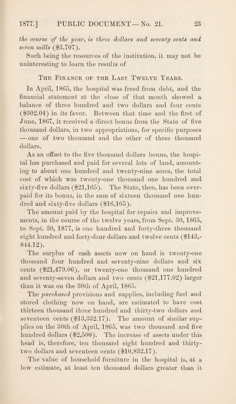 the course of the year, is three dollars and seventy cents and seven mills ($3,707). Such being the resources of the institution, it may not be uninteresting to learn the results of The Finance of the Last Twelve Years. In April, 1865, the hospital was freed from debt, and the financial statement at the close of that month showed a balance of three hundred and two dollars and four cents ($302.04) in its favor. Between that time and the first of June, 1867, it received a direct bonus from the State of five thousand dollars, in two appropriations, for specific purposes — one of two thousand and the other of three thousand dollars. As an offset to the five thousand dollars bonus, the hospi¬ tal has purchased and paid for several lots of land, amount¬ ing to about one hundred and twenty-nine acres, the total cost of which was twenty-one thousand one hundred and sixty-five dollars ($21,165). The State, then, has been over¬ paid for its bonus, in the sum of sixteen thousand one hun¬ dred and sixty-five dollars ($16,165). The amount paid by the hospital for repairs and improve¬ ments, in the course of the twelve years, from Sept. 30,1865, to Sept. 30, 1877, is one hundred and forty-three thousand eight hundred and forty-four dollars and twelve cents ($143,- 844.12). The surplus of cash assets now on hand is twenty-one thousand four hundred and seventy-nine dollars and six cents ($21,479.06), or twenty-one thousand one hundred and seventy-seven dollars and two cents ($21,177.02) larger than it was on the 30th of April, 1865. The purchased provisions and supplies, including fuel and stored clothing now on hand, are estimated to have cost thirteen thousand three hundred and thirty-two dollars and seventeen cents ($13,332.17). The amount of similar sup¬ plies on the 30th of April, 1865, was two thousand and five hundred dollars ($2,500). The increase of assets under this head is, therefore, ten thousand eight hundred and thirty- two dollars and seventeen cents ($10,832.17). The value of household furniture in the hospital is, at a low estimate, at least ten thousand dollars greater than it