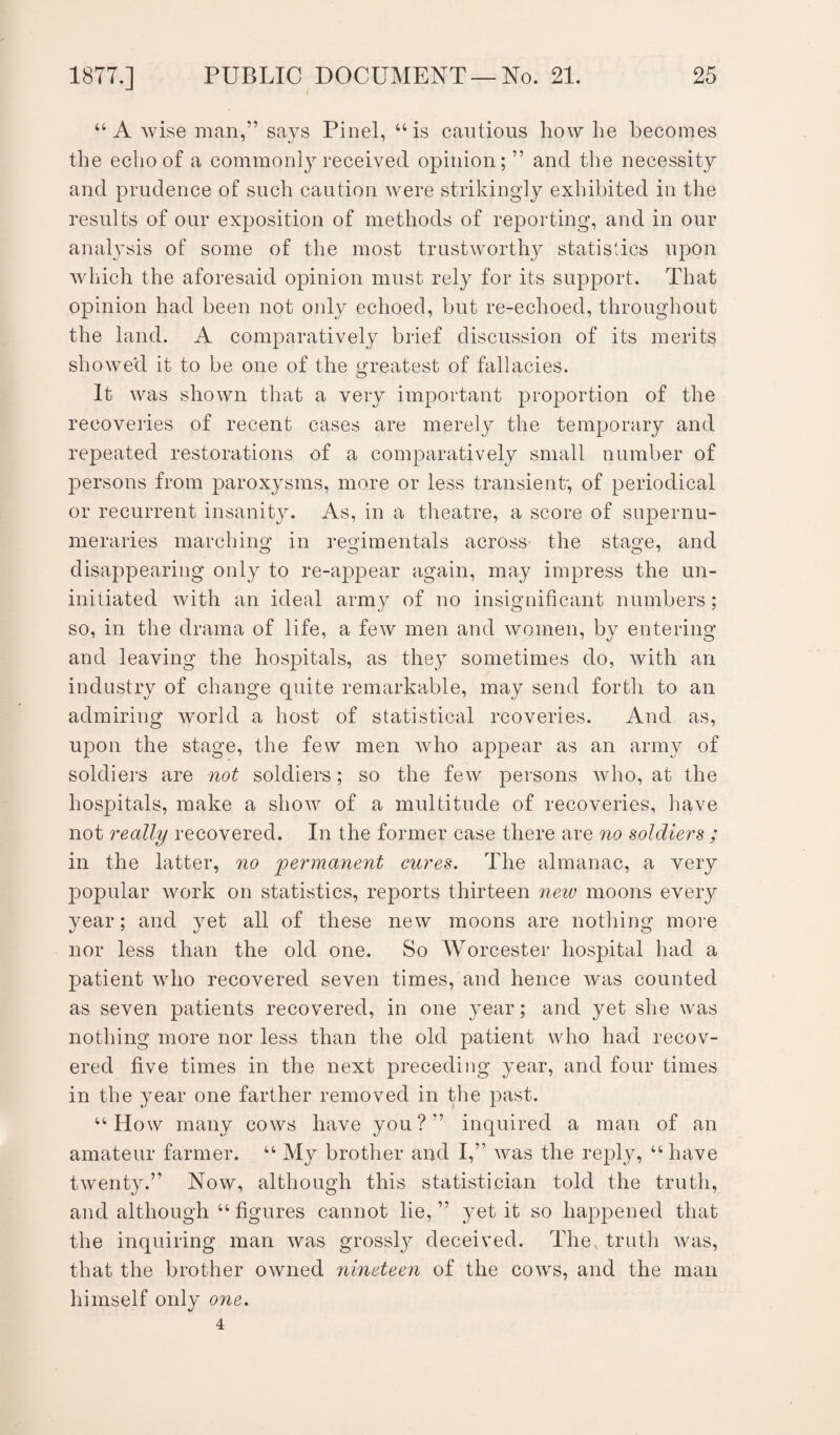 / “ A wise man,” says Pinel, “is cautions how lie becomes the echo of a commonly received opinion; ” and the necessity and prudence of such caution were strikingly exhibited in the results of our exposition of methods of reporting, and in our analysis of some of the most trustworthy statistics upon which the aforesaid opinion must rely for its support. That opinion had been not only echoed, but re-echoed, throughout the land. A comparatively brief discussion of its merits showed it to be one of the greatest of fallacies. It was shown that a very important proportion of the recoveries of recent cases are merely the temporary and repeated restorations of a comparatively small number of persons from paroxysms, more or less transient, of periodical or recurrent insanity. As, in a theatre, a score of supernu¬ meraries marching in regimentals across the stage, and disappearing only to re-appear again, may impress the un¬ initiated with an ideal army of no insignificant numbers; so, in the drama of life, a few men and women, by entering and leaving the hospitals, as they sometimes do, with an industry of change quite remarkable, may send forth to an admiring world a host of statistical rcoveries. And as, upon the stage, the few men who appear as an army of soldiers are not soldiers; so the few persons who, at the hospitals, make a show of a multitude of recoveries, have not really recovered. In the former case there are no soldiers ; in the latter, no permanent cures. The almanac, a very popular work on statistics, reports thirteen new moons every year; and yet all of these new moons are nothing more nor less than the old one. So Worcester hospital had a patient who recovered seven times, and hence Avas counted as seven patients recovered, in one year; and yet she was nothing more nor less than the old patient who had recov¬ ered five times in the next preceding year, and four times in the year one farther removed in the past. “How many cows have you?” inquired a man of an amateur farmer. “ My brother and I,” was the reply, “ have twenty.” Now, although this statistician told the truth, and although “ figures cannot lie,” yet it so happened that the inquiring man was grossly deceived. The truth was, that the brother owned nineteen of the cows, and the man himself only one. 4