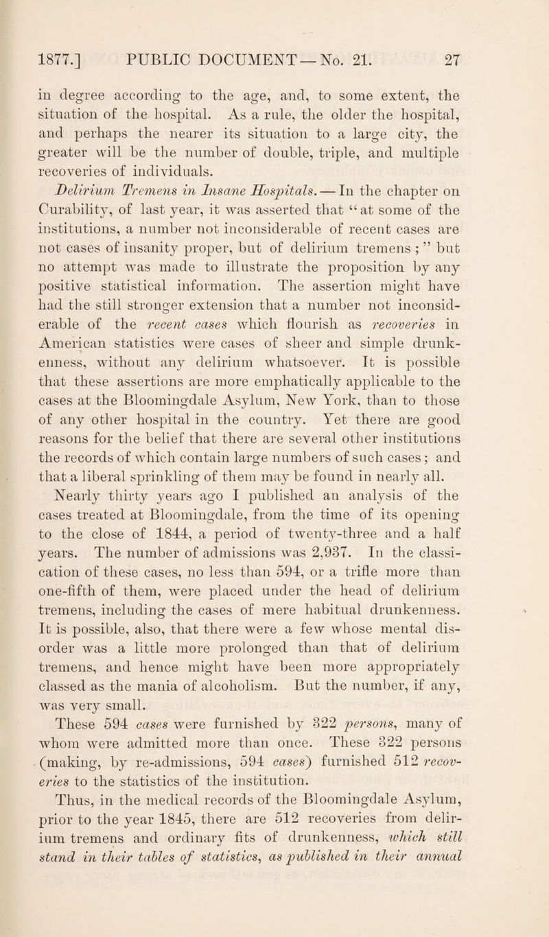in degree according to the age, and, to some extent, the situation of the hospital. As a rule, the older the hospital, and perhaps the nearer its situation to a large city, the greater will be the number of double, triple, and multiple recoveries of individuals. Delirium Tremens in Insane Hospitals. — In the chapter on Curability, of last year, it was asserted that “at some of the institutions, a number not inconsiderable of recent cases are not cases of insanity proper, but of delirium tremens ; ” but no attempt was made to illustrate the proposition by any positive statistical information. The assertion might have had the still stronger extension that a number not inconsid¬ erable of the recent cases which flourish as recoveries in American statistics were cases of sheer and simple drunk¬ enness, without any delirium whatsoever. It is possible that these assertions are more emphatically applicable to the cases at the Bloomingdale Asylum, New York, than to those of any other hospital in the country. Yet there are good reasons for the belief that there are several other institutions the records of which contain large numbers of such cases; and that a liberal sprinkling of them may be found in nearly all. Nearly thirty years ago I published an analysis of the cases treated at Bloomingdale, from the time of its opening to the close of 1844, a period of twenty-three and a half years. The number of admissions was 2,937. In the classi- cation of these cases, no less than 594, or a trifle more than one-fifth of them, were placed under the head of delirium tremens, including the cases of mere habitual drunkenness. It is possible, also, that there were a few whose mental dis¬ order was a little more prolonged than that of delirium tremens, and hence might have been more appropriately classed as the mania of alcoholism. But the number, if any, was very small. These 594 cases were furnished by 322 persons, many of whom were admitted more than once. These 322 persons (making, by re-admissions, 594 cases') furnished 512 recov¬ eries to the statistics of the institution. Thus, in the medical records of the Bloomingdale Asylum, prior to the year 1845, there are 512 recoveries from delir¬ ium tremens and ordinary fits of drunkenness, ivhich still stand in tlieir tables of statistics, as published in their annual