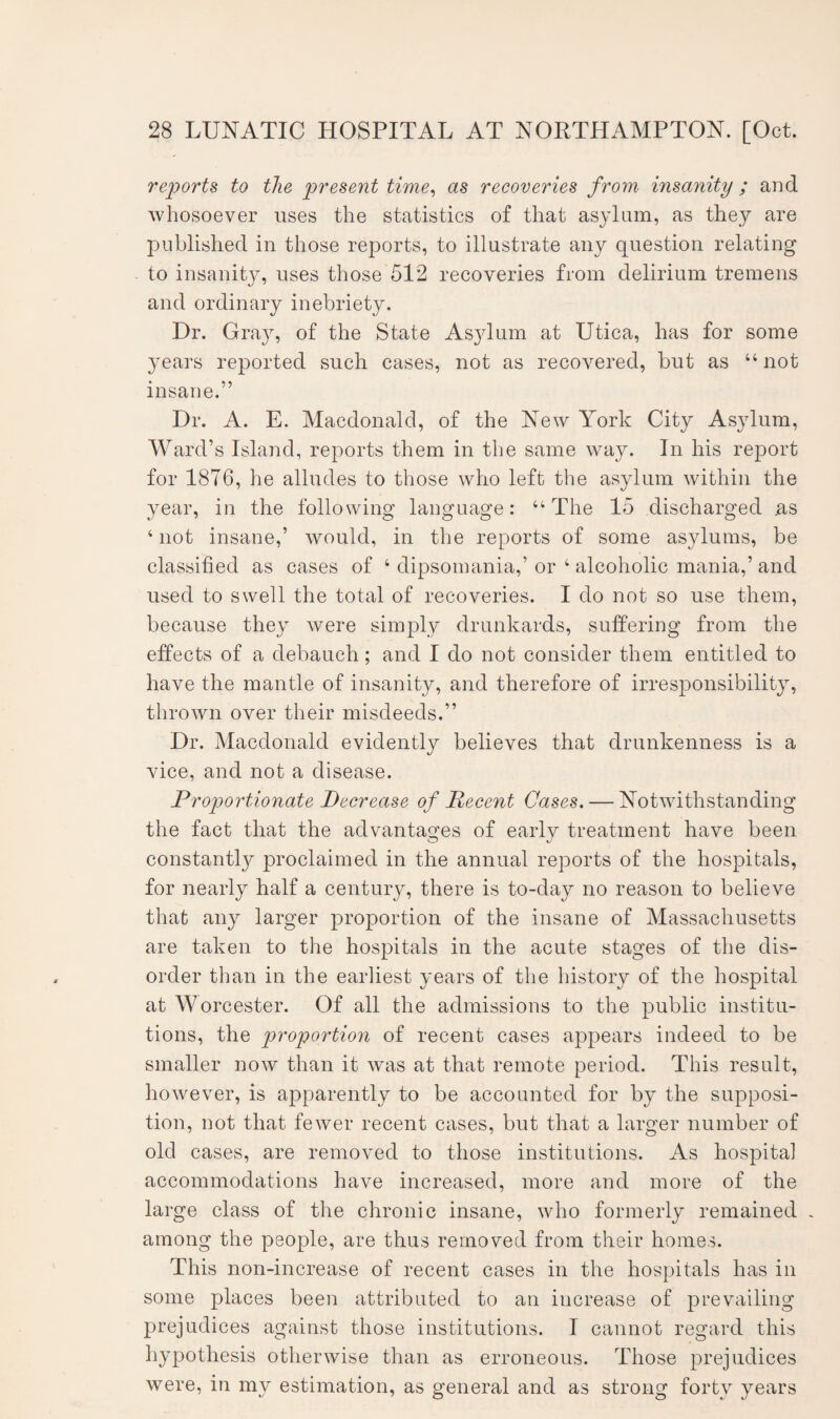 reports to the present time, as recoveries from insanity ; and whosoever uses the statistics of that asylum, as they are published in those reports, to illustrate any question relating to insanity, uses those 512 recoveries from delirium tremens and ordinary inebriety. Dr. Gray, of the State Asylum at Utica, has for some years reported such cases, not as recovered, but as “not insane.” Dr. A. E. Macdonald, of the New York City Asylum, Ward’s Island, reports them in the same way. In his report for 1876, he alludes to those who left the asylum within the year, in the following language: “The 15 discharged as 4 not insane,’ would, in the reports of some asylums, be classified as cases of 4 dipsomania,’ or 4 alcoholic mania,’ and used to swell the total of recoveries. I do not so use them, because they were simply drunkards, suffering from the effects of a debauch; and I do not consider them entitled to have the mantle of insanity, and therefore of irresponsibility, thrown over their misdeeds.” Dr. Macdonald evidently believes that drunkenness is a vice, and not a disease. Proportionate Decrease of Recent Cases. — Notwithstanding the fact that the advantages of early treatment have been constantly proclaimed in the annual reports of the hospitals, for nearly half a century, there is to-day no reason to believe that any larger proportion of the insane of Massachusetts are taken to the hospitals in the acute stages of the dis¬ order than in the earliest years of the history of the hospital at Worcester. Of all the admissions to the public institu¬ tions, the proportion of recent cases appears indeed to be smaller now than it was at that remote period. This result, however, is apparently to be accounted for by the supposi¬ tion, not that fewer recent cases, but that a larger number of old cases, are removed to those institutions. As hospital accommodations have increased, more and more of the large class of the chronic insane, who formerly remained . among the people, are thus removed from their homes. This non-increase of recent cases in the hospitals has in some places been attributed to an increase of prevailing prejudices against those institutions. I cannot regard this hypothesis otherwise than as erroneous. Those prejudices were, in my estimation, as general and as strong forty years
