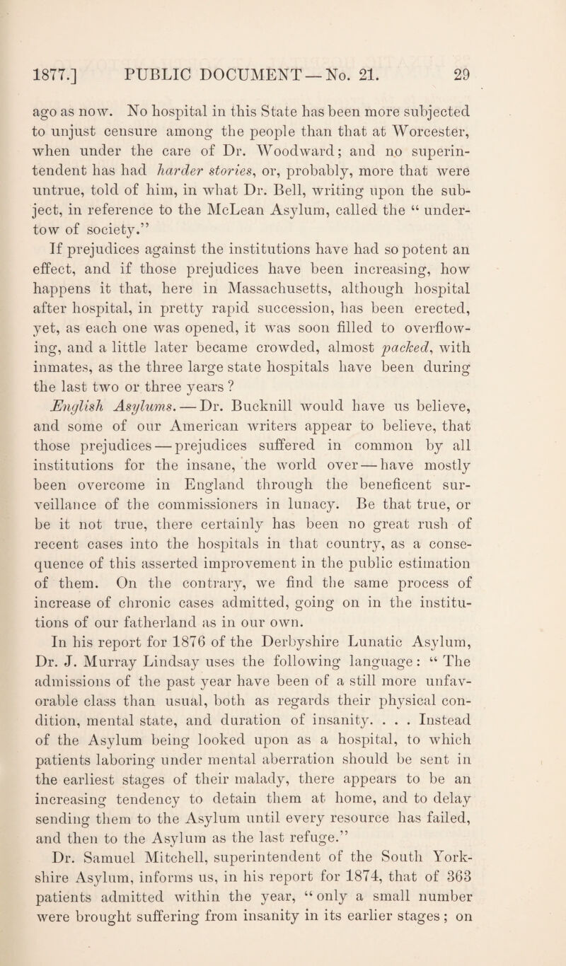 ago as now. No hospital in this State has been more subjected to unjust censure among the people than that at Worcester, when under the care of Dr. Woodward; and no superin¬ tendent has had harder stories, or, probably, more that were untrue, told of him, in what Dr. Bell, writing upon the sub¬ ject, in reference to the McLean Asylum, called the u under¬ tow of society.” If prejudices against the institutions have had so potent an effect, and if those prejudices have been increasing, how happens it that, here in Massachusetts, although hospital after hospital, in pretty rapid succession, has been erected, yet, as each one was opened, it was soon tilled to overflow¬ ing, and a little later became crowded, almost packed, with inmates, as the three large state hospitals have been during the last two or three years ? English Asylums. — Dr. Bucknill would have us believe, and some of our American writers appear to believe, that those prejudices — prejudices suffered in common by all institutions for the insane, the world over — have mostly been overcome in England through the beneficent sur¬ veillance of the commissioners in lunacy. Be that true, or be it not true, there certainly has been no great rush of recent cases into the hospitals in that country, as a conse¬ quence of this asserted improvement in the public estimation of them. On the contrary, we find the same process of increase of chronic cases admitted, going on in the institu¬ tions of our fatherland as in our own. In his report for 1876 of the Derbyshire Lunatic Asylum, Dr. J. Murray Lindsay uses the following language: “ The admissions of the past year have been of a still more unfav¬ orable class than usual, both as regards their physical con¬ dition, mental state, and duration of insanity. . . . Instead of the Asylum being looked upon as a hospital, to which patients laboring under mental aberration should be sent in the earliest stages of their malady, there appears to be an increasing tendency to detain them at home, and to delay sending them to the Asylum until every resource has failed, and then to the Asylum as the last refuge.” Dr. Samuel Mitchell, superintendent of the South York¬ shire Asylum, informs us, in his report for 1874, that of 368 patients admitted within the year, u only a small number were brought suffering from insanity in its earlier stages; on