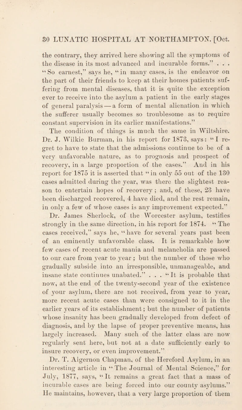the contrary, they arrived here showing all the symptoms of the disease in its most advanced and incurable forms.” . . . “ So earnest,” says he, “ in many cases, is the endeavor on the part of their friends to keep at their homes patients suf¬ fering from mental diseases, that it is quite the exception ever to receive into the asylum a patient in the early stages of general paralysis — a form of mental alienation in which the sufferer usually becomes so troublesome as to require constant supervision in its earlier manifestations.” The condition of things is much the same in Wiltshire. Dr. J. Wilkie Burman, in his report for 1873, says: “I re¬ gret to have to state that the admissions continue to be of a very unfavorable nature, as to prognosis and prospect of recovery, in a large proportion of the cases.” And in his report for 1875 it is asserted that “in only 55 out of the 130 cases admitted during the year, was there the slightest rea¬ son to entertain hopes of recovery ; and, of these, 23 have been discharged recovered, 4 have died, and the rest remain, in only a few of whose cases is any improvement expected.” Dr. James Sherlock, of the Worcester asylum, testifies strongly in the same direction, in his report for 1874. “ The cases received,” says he, “have for several years past been of an eminently unfavorable class. It is remarkable how few cases of recent acute mania and melancholia are passed to our care from year to year ; but the number of those who gradually subside into an irresponsible, unmanageable, and insane state continues unabated.” . . . “ It is probable that now, at the end of the twenty-second year of the existence of your asylum, there are not received, from year to year, more recent acute cases than were consigned to it in the earlier years of its establishment; but the number of patients whose insanity has been gradually developed from defect of diagnosis, and by the lapse of proper preventive means, has largely increased. Many such of the latter class are now regularly sent here, but not at a date sufficiently early to insure recovery, or even improvement.” Dr. T. Algernon Chapman, of the Hereford Asylum, in an interesting article in “The Journal of Mental Science,” for July, 1877, says, “It remains a great fact that a mass of incurable cases are being forced into our county asylums.” He maintains, however, that a very large proportion of them