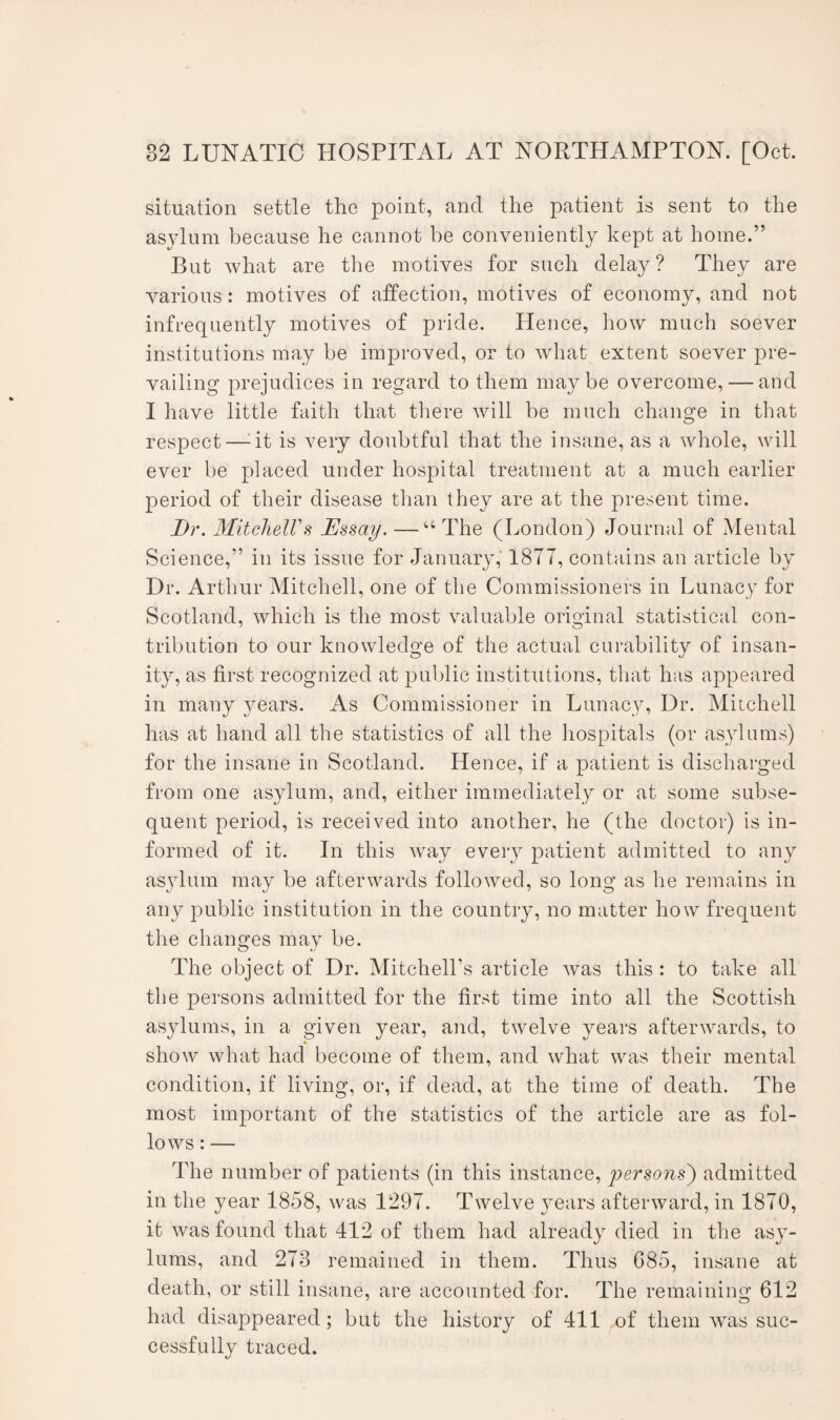 situation settle the point, and the patient is sent to the asylum because he cannot be conveniently kept at home.” But what are the motives for such delay ? They are various: motives of affection, motives of economy, and not infrequently motives of pride. Hence, how much soever institutions may be improved, or to what extent soever pre¬ vailing prejudices in regard to them maybe overcome, — and I have little faith that there will be much change in that respect—-it is very doubtful that the insane, as a whole, will ever be placed under hospital treatment at a much earlier period of their disease than they are at the present time. Dr. Mitchell's Essay. —“ The (London) Journal of Mental Science,” in its issue for January,' 1877, contains an article by Dr. Arthur Mitchell, one of the Commissioners in Lunacy for Scotland, which is the most valuable original statistical con- tribution to our knowledge of the actual curability of insan¬ ity, as first recognized at public institutions, that has appeared in many years. As Commissioner in Lunacy, Dr. Mitchell has at hand all the statistics of all the hospitals (or asylums) for the insane in Scotland. Hence, if a patient is discharged from one asylum, and, either immediately or at some subse¬ quent period, is received into another, he (the doctor) is in¬ formed of it. In this wTay every patient admitted to any asylum may be afterwards followed, so long as he remains in any public institution in the country, no matter how frequent the changes may be. The object of Dr. Mitchell’s article was this : to take all the persons admitted for the first time into all the Scottish asylums, in a given year, and, twelve years afterwards, to show what had become of them, and what was their mental condition, if living, or, if dead, at the time of death. The most important of the statistics of the article are as fol¬ lows : — The number of patients (in this instance, persons) admitted in the year 1858, was 1297. Twelve years afterward, in 1870, it was found that 412 of them had already died in the asy¬ lums, and 273 remained in them. Thus G85, insane at death, or still insane, are accounted for. The remaining 612 had disappeared; but the history of 411 of them was suc¬ cessfully traced.