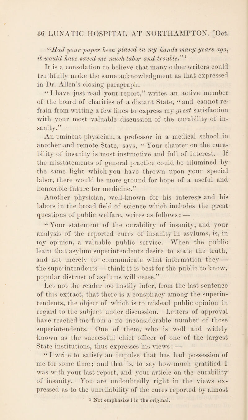 “Had your paper been placed in my hands many years ago, it would have saved me much labor and troubleA 1 It is a consolation to believe that many other writers could truthfully make the same acknowledgment as that expressed in Dr. Allen's closing paragraph. “I have just read your report,” writes an active member of the board of charities of a distant State, “and cannot re¬ frain from writing a few lines to express my great satisfaction with your most valuable discussion of the curability of in¬ sanity.” An eminent physician, a professor in a medical school in another and remote State, says, “ Your chapter on the cura¬ bility of insanity is most instructive and full of interest. If the misstatements of general practice could be illumined by the same light which you have thrown upon your special labor, there would be more ground for hope of a useful and honorable future for medicine.” Another physician, well-known for his interest* and his labors in the broad field of science which includes the great questions of public welfare, writes as follows: — “ Your statement of the curability of insanity, and your analysis of the reported cures of insanity in asylums, is, in my opinion, a valuable public service. When the public learn that asylum superintendents desire to state the truth, and not merely to communicate what information they — the superintendents — think it is best for the public to know, popular distrust of asylums will cease.” Let not the reader too hastily infer, from the last sentence of this extract, that there is a conspiracy among the superin¬ tendents, the object of which is to mislead public opinion in regard to the subject under discussion. Letters of approval have reached me from a no inconsiderable number of those superintendents. One of them, who is well and widely known as the successful chief officer of one of the largest State institutions, thus expresses his views: — “ I write to satisfy an impulse that has had possession of me for some time ; and that is, to say how much gratified I was with your last report, and your article on the curability1 of insanity. You are undoubtedly right in the views ex¬ pressed as to the unreliability of the cures reported by almost
