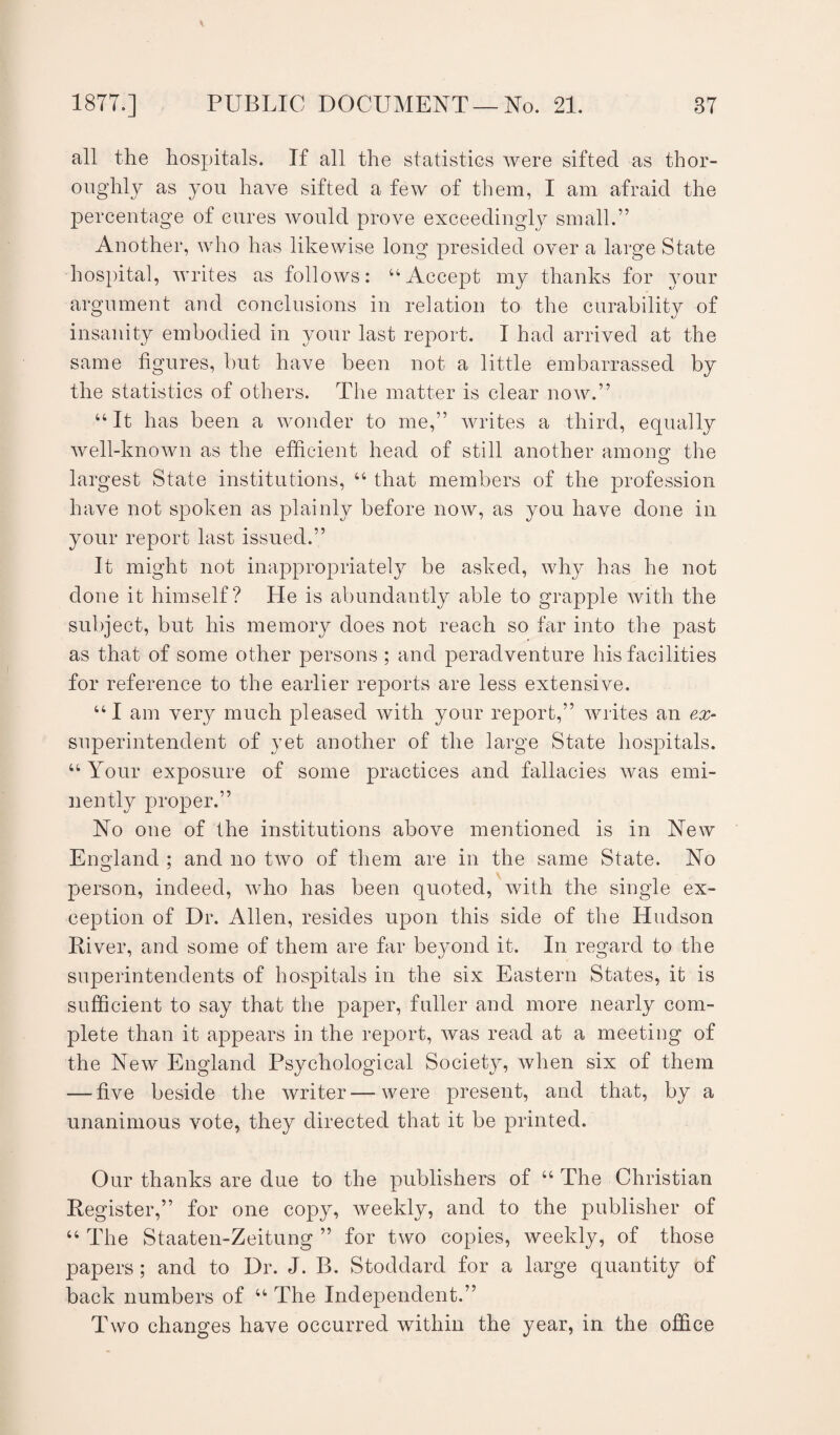 all the hospitals. If all the statistics were sifted as thor¬ oughly as you have sifted a few of them, I am afraid the percentage of cures would prove exceedingly small.” Another, who has likewise long presided over a large State hospital, writes as follows: “Accept my thanks for your argument and conclusions in relation to the curability of insanity embodied in your last report. I had arrived at the same figures, but have been not a little embarrassed by the statistics of others. The matter is clear now.” “ It has been a wonder to me,” writes a third, equally well-known as the efficient head of still another am one: the largest State institutions, “ that members of the profession have not spoken as plainly before now, as you have done in your report last issued.” It might not inappropriately be asked, why has he not done it himself? He is abundantly able to grapple with the subject, but his memory does not reach so far into the past as that of some other persons ; and peradventure his facilities for reference to the earlier reports are less extensive. “I am very much pleased with your report,” writes an ex- superintendent of yet another of the large State hospitals. “ Your exposure of some practices and fallacies was emi¬ nently proper.” No one of the institutions above mentioned is in New England ; and no two of them are in the same State. No person, indeed, who has been quoted, with the single ex¬ ception of Dr. Allen, resides upon this side of the Hudson River, and some of them are far beyond it. In regard to the superintendents of hospitals in the six Eastern States, it is sufficient to say that the paper, fuller and more nearly com¬ plete than it appears in the report, was read at a meeting of the New England Psychological Society, when six of them — five beside the writer—were present, and that, by a unanimous vote, they directed that it be printed. Our thanks are due to the publishers of “ The Christian Register,” for one copy, weekly, and to the publisher of “ The Staaten-Zeitung ” for two copies, weekly, of those papers; and to Dr. J. B. Stoddard for a large quantity of back numbers of u The Independent.” Two changes have occurred within the year, in the office