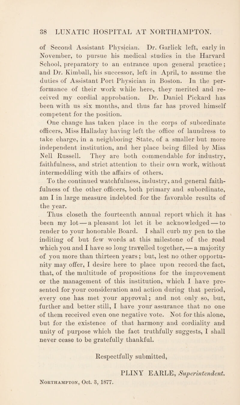 of Second Assistant Physician. Dr. Garlick left, early in November, to pursue his medical studies in the Harvard School, preparatory to an entrance upon general practice ; and Dr. Kimball, his successor, left in April, to assume the duties of Assistant Port Physician in Boston. In the per¬ formance of their work while here, they merited and re¬ ceived my cordial approbation. Dr. Daniel Pickard has been with us six months, and thus far has proved himself competent for the position. One change has taken place in the corps of subordinate officers, Miss Halladay having left the office of laundress to take charge, in a neighboring State, of a smaller but more independent institution, and her place being filled by Miss Nell Russell. They are both commendable for industry, faithfulness, and strict attention to their own work, without intermeddling with the affairs of others. To the continued watchfulness, industry, and general faith¬ fulness of the other officers, both primary and subordinate, am I in large measure indebted for the favorable results of the year. Thus closeth the fourteenth annual report which it has been my lot — a pleasant lot let it be acknowledged — to render to your honorable Board. I shall curb my pen to the inditing of but few words at this milestone of the road which you and I have so long travelled together, — a majority of you more than thirteen years; but, lest no other opportu¬ nity may offer, I desire here to place upon record the fact, that, of the multitude of propositions for the improvement or the management of this institution, which I have pre¬ sented for your consideration and action during that period, every one has met your approval; and not only so, but, further and better still, I have your assurance that no one of them received even one negative vote. Not for this alone, but for the existence of that harmony and cordiality and unity of purpose which the fact truthfully suggests, I shall never cease to be gratefully thankful. Respectfully submitted, PLINY EARLE, Superintendent. Northampton, Oct. 3, 1877.