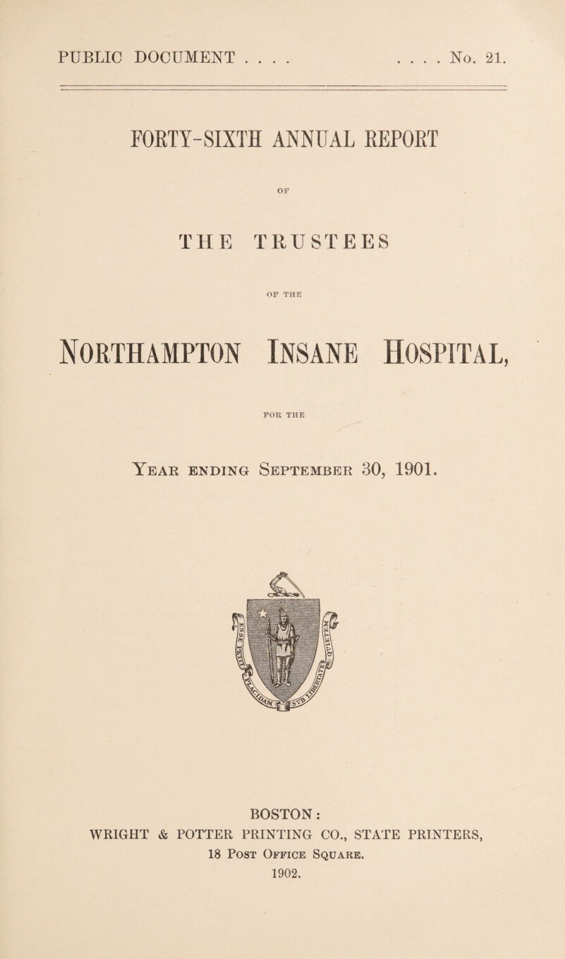 FORTY-SIXTH ANNUAL REPORT THE TRUSTEES OF THE Northampton Insane Hospital, FOR THE Year ending September 30, 1901. BOSTON: WRIGHT & POTTER PRINTING CO., STATE PRINTERS, 18 Post Office Square. 1902.
