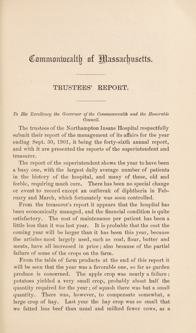 Cnmwotttaltjj of M;iss;ttbnsetts. TRUSTEES’ REPOKT. To His Excellency the Governor of the Commonwealth and the Honorable Council. The trustees of the Northampton Insane Hospital respectfully submit their report of the management of its affairs for the year ending Sept. 30, 1901, it being the forty-sixth annual report, and with it are presented the reports of the superintendent and treasurer. The report of the superintendent shows the year to have been a busy one, with the largest daily average number of patients in the history of the hospital, and many of these, old and feeble, requiring much care. There has been no special change or event to record except an outbreak of diphtheria in Feb¬ ruary and March, which fortunately was soon controlled. From the treasurer’s report it appears that the hospital has been economically managed, and the financial condition is quite satisfactory. The cost of maintenance per patient has been a little less than it was last year. It is probable that the cost the coming year will be larger than it has been this year, because the articles most largely used, such as coal, flour, butter and meats, have all increased in price ; also because of the partial failure of some of the crops on the farm. From the table of farm products at the end of this report it will be seen that the year was a favorable one, so far as garden produce is concerned. The apple crop was nearly a failure ; potatoes yielded a very small crop, probably about half the quantity required for the year; of squash there was but a small quantity. There was, however, to compensate somewhat, a large crop of hay. Last year the hay crop was so small that we fatted less beef than usual and milked fewer cows, as a