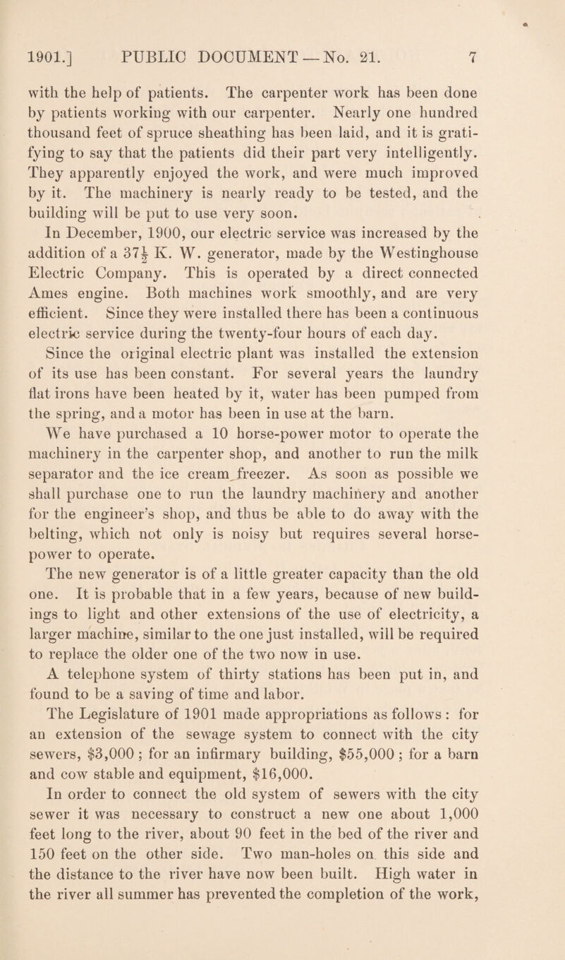 with the help of patients. The carpenter work has been done by patients working with our carpenter. Nearly one hundred thousand feet of spruce sheathing has been laid, and it is grati¬ fying to say that the patients did their part very intelligently. They apparently enjoyed the work, and were much improved by it. The machinery is nearly ready to be tested, and the building will be put to use very soon. In December, 1900, our electric service was increased by the addition of a 37^ K. W. generator, made by the Westinghouse Electric Company. This is operated by a direct connected Ames engine. Both machines work smoothly, and are very efficient. Since they were installed there has been a continuous electric service during the twenty-four hours of each day. Since the original electric plant was installed the extension of its use has been constant. For several years the laundry Hat irons have been heated by it, water has been pumped from the spring, and a motor has been in use at the barn. We have purchased a 10 horse-power motor to operate the machinery in the carpenter shop, and another to run the milk separator and the ice cream_freezer. As soon as possible we shall purchase one to run the laundry machinery and another for the engineer’s shop, and thus be able to do away with the belting, which not only is noisy but requires several horse¬ power to operate. The new generator is of a little greater capacity than the old one. It is probable that in a few years, because of new build¬ ings to light and other extensions of the use of electricity, a larger machine, similar to the one just installed, will be required to replace the older one of the two now in use. A telephone system of thirty stations has been put in, and found to be a saving of time and labor. The Legislature of 1901 made appropriations as follows : for an extension of the sewage system to connect with the city sewers, $3,000 ; for an infirmary building, $55,000; for a barn and cow stable and equipment, $16,000. In order to connect the old system of sewers with the city sewer it was necessary to construct a new one about 1,000 feet long to the river, about 90 feet in the bed of the river and 150 feet on the other side. Two man-holes on this side and the distance to the river have now been built. High water in the river all summer has prevented the completion of the work,