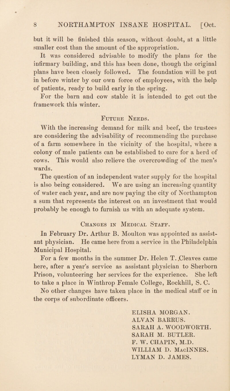 but it will be finished this season, without doubt, at a little smaller cost than the amount of the appropriation. It was considered advisable to modify the plans for the infirmary building, and this has been done, though the original plans have been closely followed. The foundation will be put in before winter by our own force of employees, with the help of patients, ready to build early in the spring. For the barn and cow stable it is intended to get out the framework this winter. Future Needs. With the increasing demand for milk and beef, the trustees are considering the advisability of recommending the purchase of a farm somewhere in the vicinity of the hospital, where a colony of male patients can be established to care for a herd of cows. This would also relieve the overcrowding of the men’s wards. The question of an independent water supply for the hospital is also being considered. We are using an increasing quantity of water each year, and are now paying the city of Northampton a sum that represents the interest on an investment that would probably be enough to furnish us with an adequate system. Changes in Medical Staff. In February Dr. Arthur B. Moulton was appointed as assist¬ ant physician. He came here from a service in the Philadelphia Municipal Hospital. For a few months in the summer Dr. Helen T. .Cleaves came here, after a year’s service as assistant physician to Sherborn Prison, volunteering her services for the experience. She left to take a place in Winthrop Female College, Rockhill, S. C. No other changes have taken place in the medical staff or in the corps of subordinate officers. ELISHA MORGAN. ALVAN BARRUS. SARAH A. WOODWORTH. SARAH M. BUTLER. F. W. CHAPIN, M.D. WILLIAM D. MacINNES. LYMAN D. JAMES.