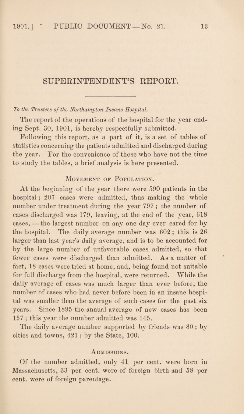 SUPERINTENDENT’S REPORT. To the Trustees of the Northampton Insane Hospital. The report of the operations of the hospital for the year end¬ ing Sept. 30, 1901, is hereby respectfully submitted. Following this report, as a part of it, is a set of tables of statistics concerning the patients admitted and discharged during the year. For the convenience of those who have not the time to study the tables, a brief analysis is here presented. Movement of Population. At the beginning of the year there were 590 patients in the hospital; 207 cases were admitted, thus making the whole number under treatment during the year 797 ; the number of cases discharged was 179, leaving, at the end of the year, 618 cases, — the largest number on any one day ever cared for by the hospital. The daily average number was 602 ; this is 26 larger than last year’s daily average, and is to be accounted for by the large number of unfavorable cases admitted, so that fewer cases were discharged than admitted. As a matter of fact, 18 cases were tried at home, and, being found not suitable for full discharge from the hospital, were returned. While the daily average of cases was much larger than ever before, the number of cases who had never before been in an insane hospi¬ tal was smaller than the average of such cases for the past six years. Since 1895 the annual average of new cases has been 157 ; this year the number admitted was 145. The daily average number supported by friends was 80 ; by cities and towns, 421 ; by the State, 100. Admissions. Of the number admitted, only 41 per cent, were born in Massachusetts, 33 per cent, were of foreign birth and 58 per cent, were of foreign parentage.