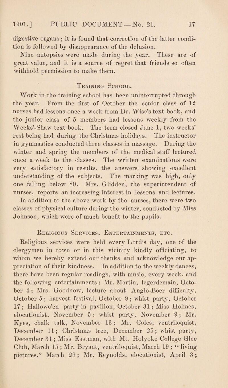 digestive organs; it is found that correction of the latter condi¬ tion is followed by disappearance of the delusion. Nine autopsies were made during the year. These are of great value, and it is a source of regret that friends so often withhold permission to make them. Training School. Work in the training school has been uninterrupted through the year. From the first of October the senior class of 12 nurses had lessons once a week from Dr. Wise’s text book, and the junior class of 5 members had lessons weekly from the Weeks’-Shaw text book. The term closed June 1, two weeks’ rest being had during the Christmas holidays. The instructor in gymnastics conducted three classes in massage. During the winter and spring the members of the medical staff lectured once a week to the classes. The written examinations were very satisfactory in results, the answers showing excellent understanding of the subjects. The marking was high, only one falling below 80. Mrs. Glidden, the superintendent of nurses, reports an increasing interest in lessons and lectures. In addition to the above work by the nurses, there were two classes of physical culture during the winter, conducted by Miss Johnson, which were of much benefit to the pupils. Religious Services, Entertainments, etc. Religious services were held every Lord’s day, one of the clergymen in town or in this vicinity kindly officiating, to whom we hereby extend our thanks and acknowledge our ap¬ preciation of their kindness. In addition to the weekly dances, there have been regular readings, with music, every week, and the following entertainments : Mr. Martin, legerdemain, Octo¬ ber 4; Mrs. Goodnow, lecture about Anglo-Boer difficulty, October 5 ; harvest festival, October 9 ; whist party, October 17 ; Hallowe’en party in pavilion, October 31; Miss Holmes, elocutionist, November 5; whist party, November 9; Mr. Kyes, chalk talk, November 13; Mr. Coles, ventriloquist, December 11; Christmas tree, December 25; whist party, December 31 ; Miss Eastman, with Mt. Holyoke College Glee Club, March 15 ; Mr. Bryant, ventriloquist, March 19 ; “ living pictures,” March 29; Mr. Reynolds, elocutionist, April 3;