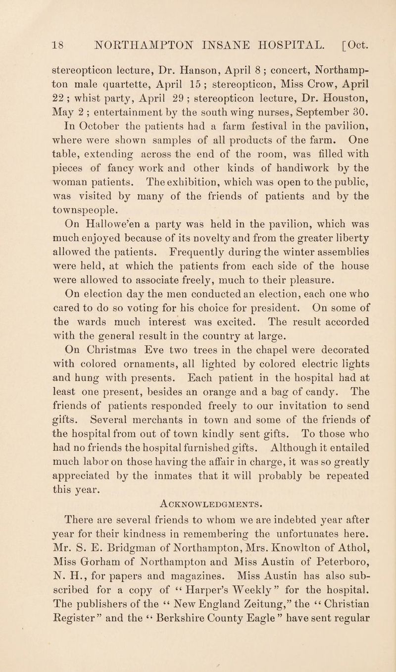 stereopticon lecture, Dr. Hanson, April 8 ; concert, Northamp¬ ton male quartette, April 15 ; stereopticon, Miss Crow, April 22 ; whist party, April 29 ; stereopticon lecture, Dr. Houston, May 2 ; entertainment by the south wing nurses, September 30. In October the patients had a farm festival in the pavilion, where were shown samples of all products of the farm. One table, extending across the end of the room, was filled with pieces of fancy work and other kinds of handiwork by the woman patients. The exhibition, which was open to the public, was visited by many of the friends of patients and by the townspeople. On Hallowe’en a party was held in the pavilion, which was much enjoyed because of its novelty and from the greater liberty allowed the patients. Frequently during the winter assemblies were held, at which the patients from each side of the house were allowed to associate freely, much to their pleasure. On election day the men conducted an election, each one who cared to do so voting for his choice for president. On some of the wards much interest was excited. The result accorded with the general result in the country at large. On Christmas Eve two trees in the chapel were decorated with colored ornaments, all lighted by colored electric lights and hung with presents. Each patient in the hospital had at least one present, besides an orange and a bag of candy. The friends of patients responded freely to our invitation to send gifts. Several merchants in town and some of the friends of the hospital from out of town kindly sent gifts. To those who had no friends the hospital furnished gifts. Although it entailed much labor on those having the affair in charge, it was so greatly appreciated by the inmates that it will probably be repeated this year. Acknowledgments. There are several friends to whom we are indebted year after year for their kindness in remembering the unfortunates here. Mr. S. E. Bridgman of Northampton, Mrs. Knowlton of Athol, Miss Gorham of Northampton and Miss Austin of Peterboro, N. H., for papers and magazines. Miss Austin has also sub¬ scribed for a copy of “ Harper’s Weekly ” for the hospital. The publishers of the “ New England Zeitung,” the “ Christian Register” and the “ Berkshire County Eagle ” have sent regular
