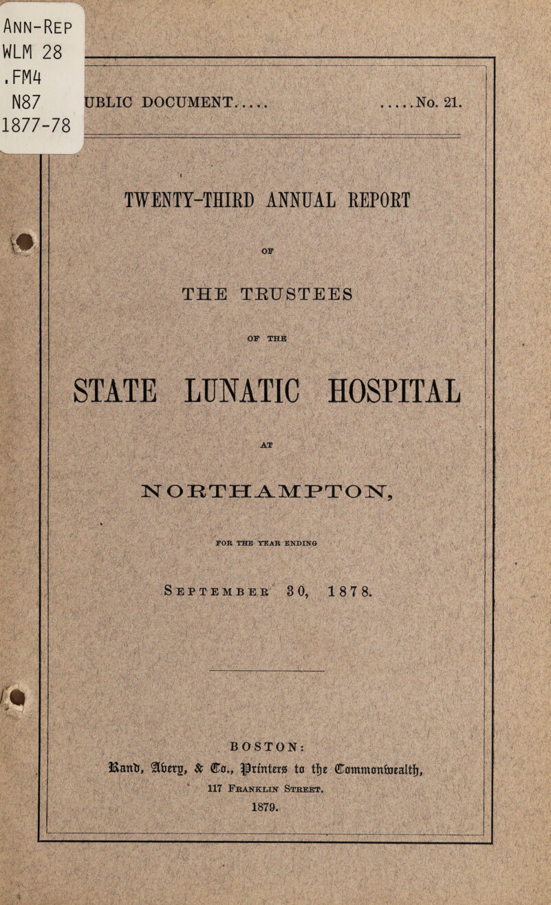 Ann-Rep WLM 28 __-__ .FMA N87 UBLIC DOCUMENT..,.. 1877-78 ... . .No. 21. 1# I'm TWENTY-THIKD ANNUAL REPOET OF THE TEUSTEES OF THE STATE LUNATIC HOSPITAL AT TSr O R T H-A. MIP T O FOR THE TEAR ENDING S E P T E M B E B 3 0, 18 7 8. BOSTON: Sc C0., Prtnto to tfje Commoninealti^, 117 Ebanklik Street. 1879.