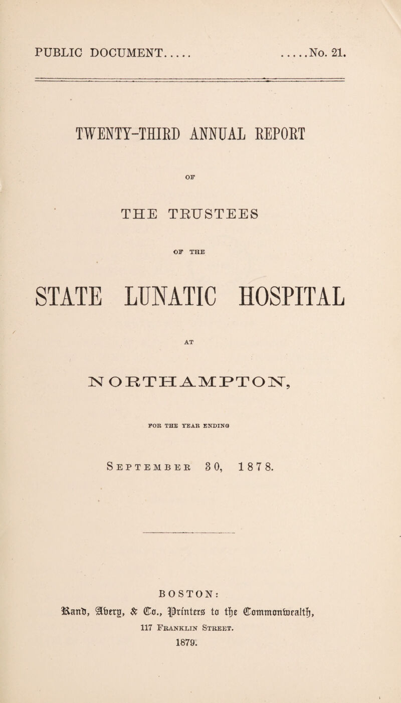 PUBLIC DOCUMENT .No. 21. TWENTY-THIED ANNUAL EEPOET OF THE TEUSTEES OF THE STATE LUNATIC HOSPITAL NOIlTII^MP*TOISr, FOR THE YEAR ENDING September 3 0, 187 8, BOSTON: Eanti, Co„ Printers to t|)e CommontDealtJ, 117 Franklin Street. 1879.