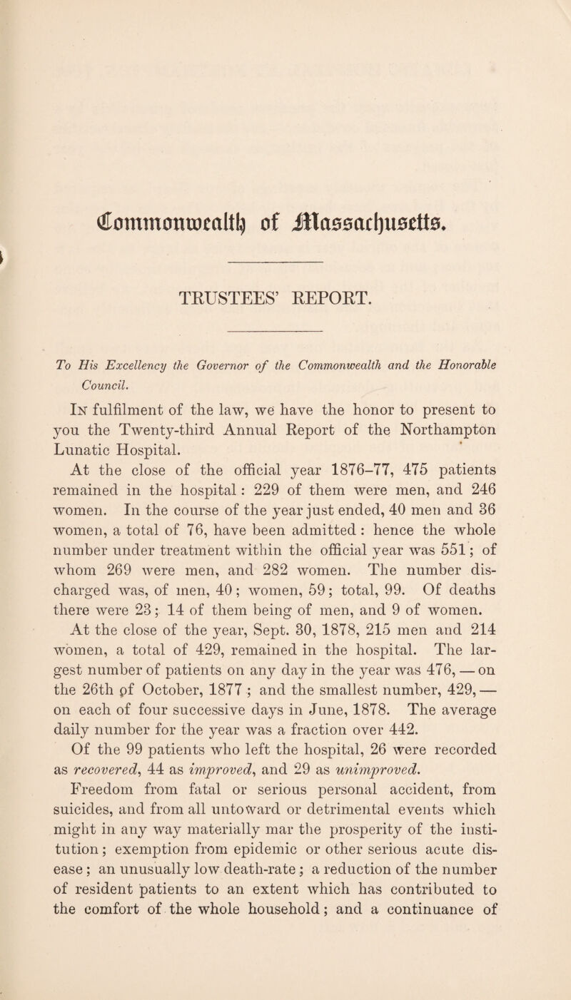 (JEommcntDealtl^ of illaooacbuoctto. TRUSTEES’ REPORT. To His Excellency the Governor of the Commonwealth and the Honorable Council. In fulfilment of the law, we have the honor to present to you the Twenty-third Annual Report of the Northampton Lunatic Hospital. At the close of the official year 1876-77, 475 patients remained in the hospital: 229 of them were men, and 246 women. In the course of the year just ended, 40 men and 36 women, a total of 76, have been admitted : hence the whole number under treatment within the ofScial year was 551; of whom 269 were men, and 282 women. The number dis¬ charged was, of men, 40 ; women, 59; total, 99. Of deaths there were 23; 14 of them being of men, and 9 of women. At the close of the year. Sept. 30, 1878, 215 men and 214 women, a total of 429, remained in the hospital. The lar¬ gest number of patients on any day in the year was 476, — on the 26th pf October, 1877 ; and the smallest number, 429, — on each of four successive days in June, 1878. The average daily number for the year was a fraction over 442. Of the 99 patients who left the hospital, 26 were recorded as recovered., 44 as improved., and 29 as unimproved. Freedom from fatal or serious personal accident, from suicides, and from all untoward or detrimental events which might in any way materially mar the prosperity of the insti¬ tution ; exemption from epidemic or other serious acute dis¬ ease ; an unusually low death-rate; a reduction of the number of resident patients to an extent which has contributed to the comfort of the whole household; and a continuance of