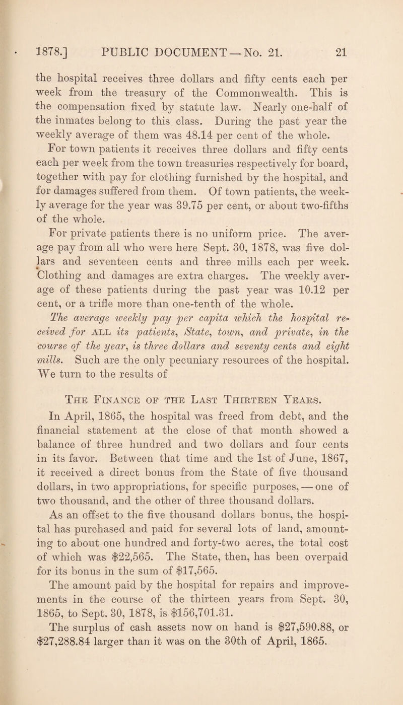the hospital receives three dollars and fifty cents each per week from the treasury of the Commonwealth. This is the compensation fixed by statute law. Nearly one-half of the inmates belong to this class. During the past year the weekly average of them was 48.14 per cent of the whole. For town patients it receives three dollars and fifty cents each per week from the town treasuries respectively for board, together with pay for clothing furnished by the hospital, and for damages suffered from them. Of town patients, the week¬ ly average for the year was 39.75 per cent, or about two-fifths of the whole. For private patients there is no uniform price. The aver- age pay from all who were here Sept. 30, 1878, was five dol¬ lars and seventeen cents and three mills each per week. Clothing and damages are extra charges. The weekly aver¬ age of these patients during the past year was 10.12 per cent, or a trifle more than one-tenth of the whole. The average weekly pay per capita which the hospital re¬ ceived for ALL its patients^ State^ town^ and private^ in the course of the year^ is three dollars and seventy cents and eight mills. Such are the only pecuniary resources of the hospital. We turn to the results of The Finance of the Last Thirteen Years. In April, 1865, the hospital was freed from debt, and the financial statement at the close of that month showed a balance of three hundred and two dollars and four cents in its favor. Between that time and the 1st of June, 1867, it received a direct bonus from the State of five thousand dollars, in two appropriations, for specific purposes, — one of two thousand, and the other of three thousand dollars. As an offset to the five thousand dollars bonus, the hospi¬ tal has purchased and paid for several lots of land, amount¬ ing to about one hundred and forty-two acres, the total cost of which was |22,565. The State, then, has been overpaid for its bonus in the sum of $17,565. The amount paid by the hospital for repairs and improve¬ ments in the course of the thirteen years from Sept. 30, 1865, to Sept. 30, 1878, is $156,701.31. The surplus of cash assets now on hand is $27,590.88, or $27,288.84 larger than it was on the 30th of April, 1865.