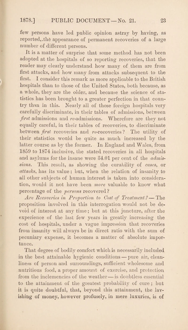 few persons have led public opinion astray by having, as reported,.the appearance of permanent recoveries of a large number of different persons. It is a matter of surprise that some method has not been adopted at the hospitals of so reporting recoveries, that the reader may clearly understand how many of them are from first attacks, and how many from attacks subsequent to the first. I consider this remark as more applicable to the British hospitals than to those of the United States, both because, as a whole, they are the older, and because the science of sta¬ tistics has been brought to a greater perfection in that coun¬ try than in this. Nearly all of those foreign hospitals very carefully discriminate, in their tables of admissions, between first admissions and re-admissions. Wherefore are they not equally careful, in their tables of recoveries, to discriminate between first recoveries and re-recoveries ? The utility of their statistics would be quite as much increased by the latter course as by the former. In England and Wales, from 1859 to 1874 inclusive, the stated recoveries in all hospitals and asylums for the insane were 34.01 per cent of the admis¬ sions. This result, as showing the curability of cases., or attacks., has its value ; but, when the relation of insanity to all other subjects of human interest is taken into considera¬ tion, would it not have been more valuable to know what percentage of the persons recovered ? Are Recoveries in Proportion to Cost of Treatment ? —■ The proposition involved in this interrogation would not be de¬ void of interest at any time; but at this juncture, after the experience of the last few years in greatly increasing the cost of hospitals, under a vague impression that recoveries from insanity will always be in direct ratio with the sum of pecuniary expense, it becomes a matter of absolute impor¬ tance. That degree of bodily comfort which is necessarily included in the best attainable hj^gienic conditions — pure air, clean- line.ss of person and surroundings, sufficient Avholesome and nutritious food, a proper amount of exercise, and protection from the inclemencies of the weather — is doubtless essential to the attainment of the greatest probability of cure ; but it is quite doubtful, that, beyond this attainment, the lav¬ ishing of money, however profusely, in mere luxuries, is of