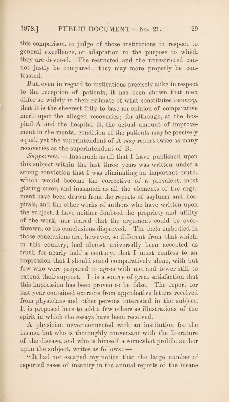 this comparison, to judge of those institutions in respect to general excellence, or adaptation to the purpose to which they are devoted. The restricted and the unrestricted can¬ not justly be compared: they may more properly be con¬ trasted. But, even in regard to institutions precisely alike in respect to the reception of patients, it has been shown that men differ so widely in their estimate of what constitutes recovery^ that it is the sheerest folly to base an opinion of comparative merit upon the alleged recoveries; for although, at the hos¬ pital A and the hospital B, the actual amount of improve¬ ment in the mental condition of the patients may be precisely equal, yet the superintendent of A may report twice as many recoveries as the superintendent of B. Supporters. — Inasmuch as all that I have published upon this subject within the last three years was written under a strong conviction that I was eliminating an important truth, which would become the corrective of a prevalent, most glaring error, and inasmuch as all the elements of the argu¬ ment have been drawn from the reports of asylums and hos¬ pitals, and the other works of authors who have written upon the subject, I have neither doubted the propriety and utility of the work, nor feared that the argument could be over¬ thrown, or its conclusions disproved. The facts embodied in those conclusions are, however, so different from that which, in this country, had almost universally been accepted as truth for nearly half a century, that I must confess to an impression that I should stand comparatively alone, with but few who were prepared to agree with me, and fewer still to extend their support. It is a source of great satisfaction that this impression has been proven to be false. The report for last year contained extracts from approbative letters received from physicians and other persons interested in the subject. It is proposed here to add a few others as illustrations of the spirit in which the essays have been received. A physician never connected with an institution for the insane, but who is thoroughly conversant with the literature of the disease, and who is himself a somewhat prolific author upon the subject, writes as follows: — “ It had not escaped my notice that the large number of reported cases of insanity in the annual reports of the insane