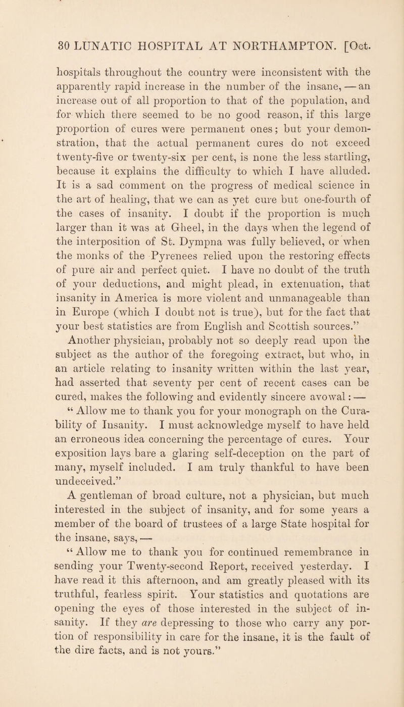 hospitals throughout the country were inconsistent with the apparently rapid increase in the number of the insane, — an increase out of all proportion to that of the population, and for which there seemed to be no good reason, if this large proportion of cures were permanent ones; but your demon¬ stration, that the actual permanent cures do not exceed twenty-five or twenty-six per cent, is none the less startling, because it explains the difficult}^ to which I have alluded. It is a sad comment on the progress of medical science in the art of healing, that we can as yet cure but one-fourth of the cases of insanity. I doubt if the proportion is much larger than it was at Gheel, in the days when the legend of the interposition of St. Dympna was fully believed, or when the monks of the Pyrenees relied upon the restoring effects of pure air and perfect quiet. I have no doubt of the truth of your deductions, and might plead, in extenuation, that insanity in America is more violent and unmanageable than in Europe (which I doubt not is true), but for the fact that your best statistics are from English and Scottish sources.” Another physician, probably not so deeply read upon the subject as the author of the foregoing extract, but who, in an article relating to insanity written within the last year, had asserted that seventy per cent of recent cases can be cured, makes the following and evidently sincere avowal: — “ Allow me to thank you for 5mur monograph on the Cura¬ bility of Insanity. I must acknowledge myself to have held an erroneous idea concerning the percentage of cures. Your exposition lays bare a glaring self-deception on the part of many, myself included. I am truly thankful to have been undeceived.” A gentleman of broad culture, not a physician, but much interested in the subject of insanity, and for some years a member of the board of trustees of a large State hospital for the insane, saj^s, — “ Allow me to thank you for continued remembrance in sending 3mur Twentj^-second Report, received yesterday. I have read it this afternoon, and am greatly pleased with its truthful, fearless spirit. Your statistics and quotations are opening the eyes of those interested in the subject of in¬ sanity. If they are depressing to tliose who carry any por¬ tion of responsibility in care for the insane, it is the fault of the dire facts, and is not yours.”