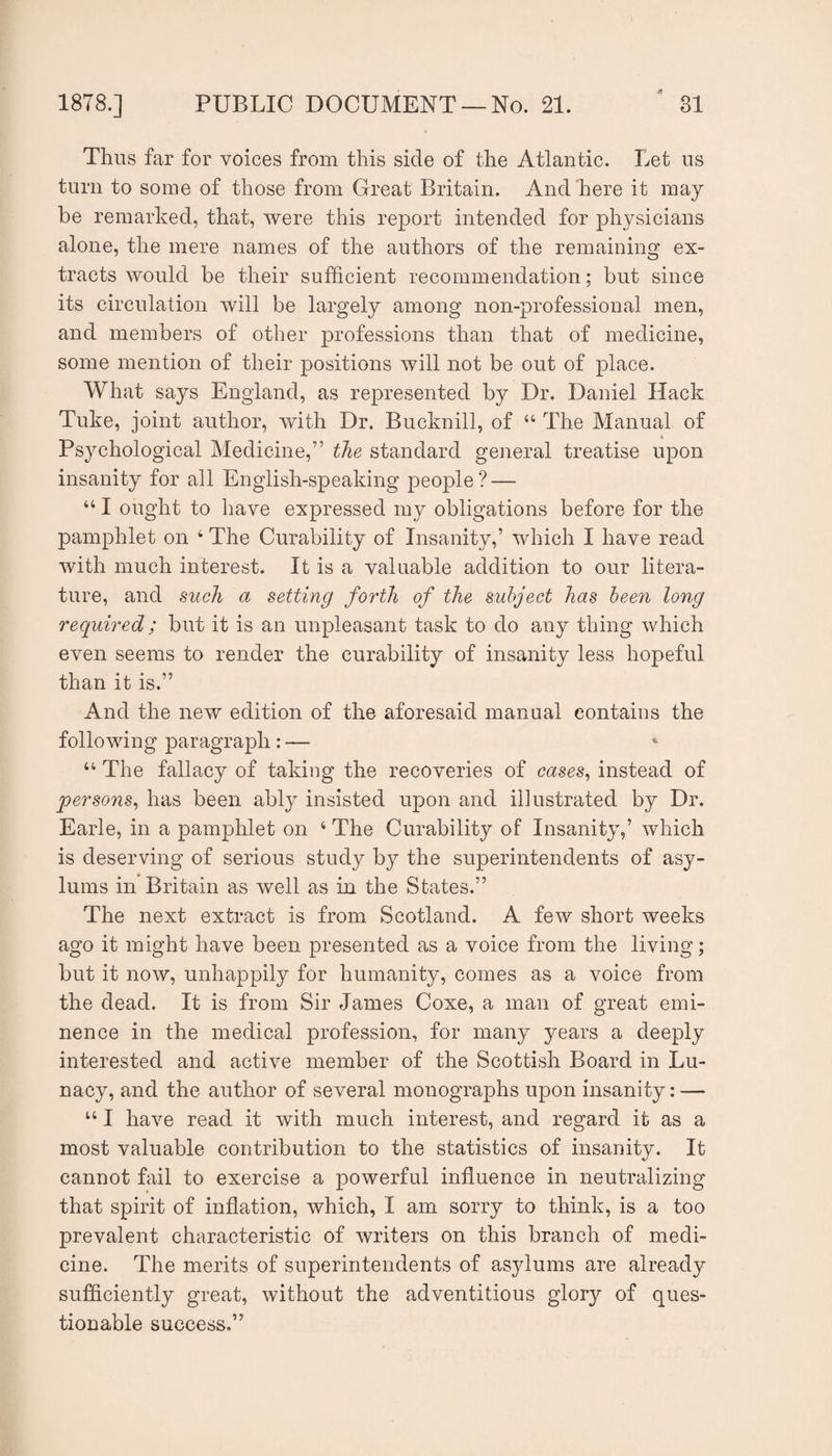 Thus far for voices from this side of the Atlantic. Let us turn to some of those from Great Britain. And here it may be remarked, that, were this report intended for physicians alone, the mere names of the authors of the remaining ex¬ tracts would be their sufficient recommendation; but since its circulation will be largely among non-professional men, and members of other professions than that of medicine, some mention of their positions will not be out of place. What says England, as represented by Dr. Daniel Hack Tuke, joint author, with Dr. Bucknill, of “ The Manual of Psychological Medicine,” the standard general treatise upon insanity for all English-speaking people ? — “ I ought to have expressed my obligations before for the pamphlet on ‘ The Curability of Insanity,’ which I have read Avith much interest. It is a valuable addition to our litera¬ ture, and such a setting forth of the subject has been long required; but it is an unpleasant task to do any thing which even seems to render the curability of insanity less hopeful than it is.” And the new edition of the aforesaid manual contains the following paragraph : — * ‘‘ The fallacy of taking the recoveries of cases^ instead of qoersons^ has been ably insisted upon and illustrated by Dr. Earle, in a pamphlet on ‘ The Curability of Insanity,’ Avhich is deserving of serious study by the superintendents of asy¬ lums in Britain as well as in the States.” The next extract is from Scotland. A few short weeks ago it might have been presented as a voice from the living; but it now, unhappily for humanity, comes as a voice from the dead. It is from Sir James Coxe, a man of great emi¬ nence in the medical profession, for many years a deeply interested and active member of the Scottish Board in Lu¬ nacy, and the author of several monographs upon insanity: — ‘‘ I have read it with much interest, and regard it as a most valuable contribution to the statistics of insanity. It cannot fail to exercise a powerful influence in neutralizing that spirit of inflation, which, I am sorry to think, is a too prevalent characteristic of Avriters on this branch of medi¬ cine. The merits of superintendents of asjdums are already sufficiently great, Avithout the adventitious glory of ques¬ tionable success.”