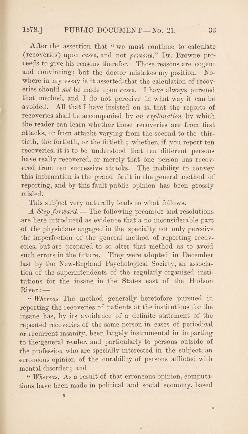 After the assertion that “ we must continue to calculate (recoveries) upon cases^ and not persons^'^ Dr. Browne pro¬ ceeds to give his reasons therefor. Those reasons are cogent and convincing; but the doctor mistakes my position. No¬ where in my essay is it assertedThat the calculation of recov¬ eries should not be made upon cases. I have always pursued that method, and I do not perceive in what way it can be avoided. All that I have insisted on is, that the reports of recoveries shall be accompanied by an explanation by which the reader can learn whether those recoveries are from first attacks, or from attacks varying from the second to the thir¬ tieth, the fortieth, or the fiftieth ; whether, if you report ten recoveries, it is to be understood that ten different persons have really recovered, or merely that one person has recov¬ ered from ten successive attacks. The inability to convey this information is the grand fault in the general method of reporting, and by this fault public opinion has been grossly misled. This subject very naturally leads to what follows. A Step forward. — The following preamble and resolutions are here introduced as evidence that a no inconsiderable part of the physicians engaged in the specialty not only perceive the imperfection of the general method of reporting recov¬ eries, but are prepared to so alter that method as to avoid such errors in the future. They were adopted in December last by the New-England Psychological Society, an associa¬ tion of the superintendents of the regularly organized insti¬ tutions for the insane in the States east of the Hudson River: — ‘‘ Whereas The method generally heretofore pursued in reporting the recoveries of patients at the institutions for the insane has, by its avoidance of a definite statement of the repeated recoveries of the same person in cases of periodical or recurrent insanity, been largely instrumental in imparting to the’general reader, and particularly to persons outside of the profession who are specially interested in the subject, an erroneous opinion of the curability of persons afflicted with mental disorder; and ‘‘ Whereas.^ As a result of that erroneous opinion, computa¬ tions have been made in political and social economy, based 5