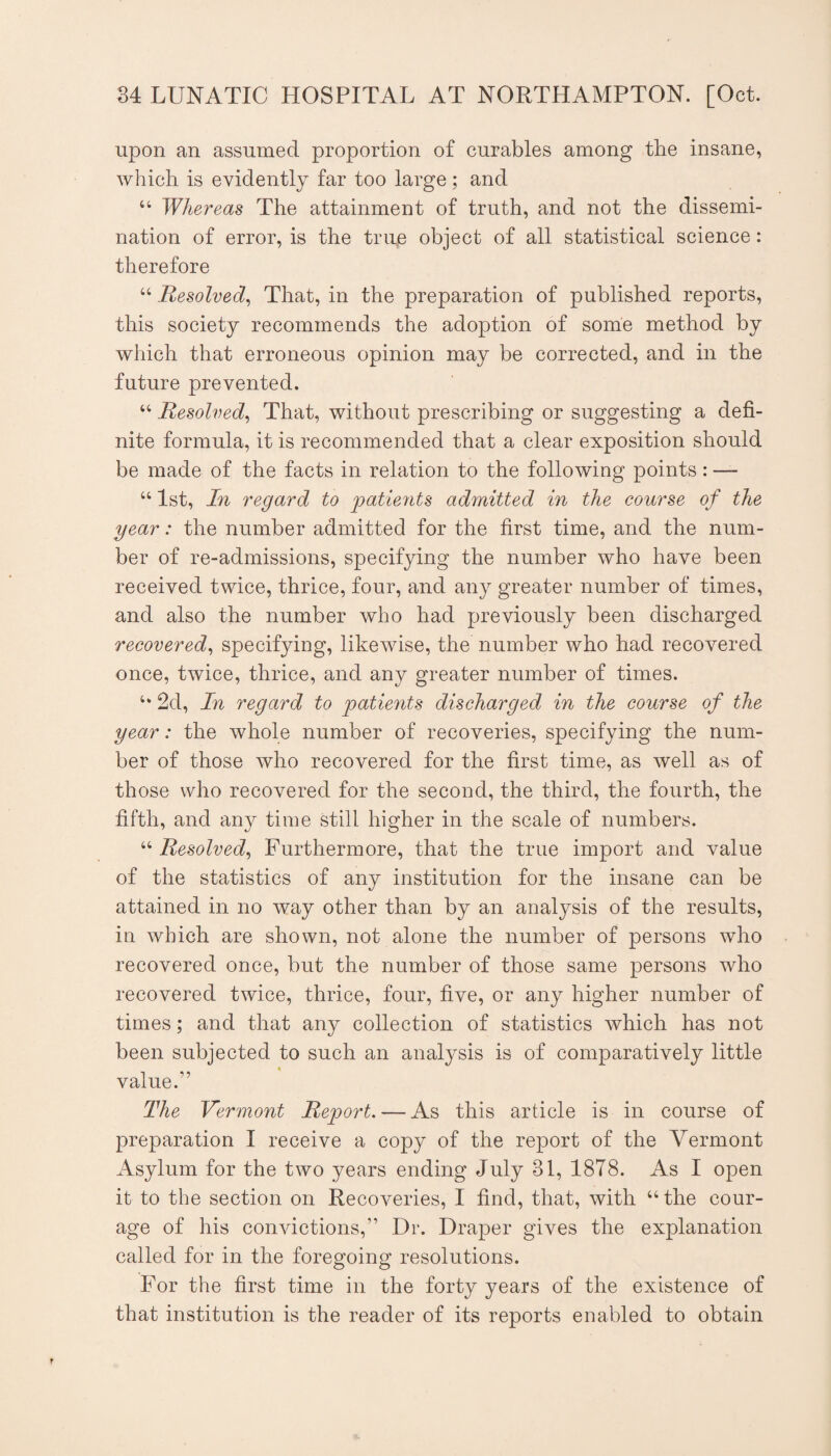 upon an assumed proportion of curables among the insane, which is evidently far too large; and “ Whereas The attainment of truth, and not the dissemi¬ nation of error, is the true object of all statistical science: therefore “ Resolved^ That, in the preparation of published reports, this society recommends the adoption of some method by which that erroneous opinion may be corrected, and in the future prevented. “ Resolved^ That, without prescribing or suggesting a defi¬ nite formula, it is recommended that a clear exposition should be made of the facts in relation to the following points: — “ 1st, In regard to joatients admitted in the course of the year: the number admitted for the first time, and the num¬ ber of re-admissions, specifying the number who have been received twice, thrice, four, and any greater number of times, and also the number who had previously been discharged recovered^ specifying, likewise, the number who had recovered once, twice, thrice, and any greater number of times. 2d, In regard to yatients discharged in the course of the year: the whole number of recoveries, specifying the num¬ ber of those who recovered for the first time, as well as of those who recovered for the second, the third, the fourth, the fifth, and any time still higher in the scale of numbers. “ Resolved^ Furthermore, that the true import and value of the statistics of any institution for the insane can be attained in no way other than by an analysis of the results, in which are shown, not alone the number of persons who recovered once, but the number of those same persons who recovered twice, thrice, four, five, or any higher number of times; and that any collection of statistics which has not been subjected to such an analysis is of comparatively little t value.” The Vermont Report. — As this article is in course of preparation I receive a copy of the report of the Vermont Asylum for the two years ending July 31, 1878. As I open it to the section on Recoveries, I find, that, with “the cour¬ age of his convictions,” Dr. Draper gives the explanation called for in the foregoing resolutions. For the first time in the forty years of the existence of that institution is the reader of its reports enabled to obtain