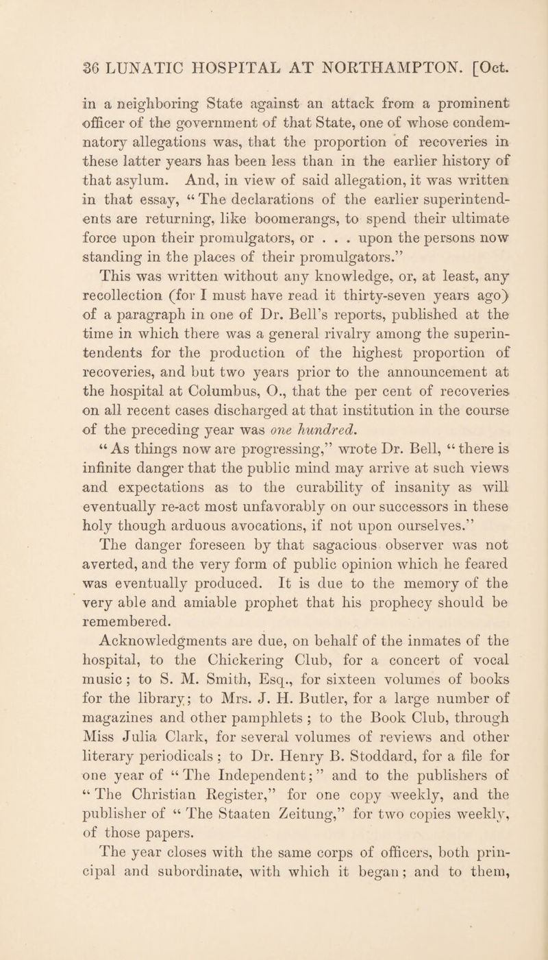 in a neighboring State against an attack from a prominent officer of the government of that State, one of whose condem¬ natory allegations was, that the proportion of recoveries in these latter years has been less than in the earlier history of that asylum. And, in view of said allegation, it was written in that essay, ‘‘ The declarations of the earlier superintend¬ ents are returning, like boomerangs, to spend their ultimate force upon their promulgators, or . . . upon the persons now standing in the places of their promulgators.” This was written without any knowledge, or, at least, any recollection (for I must have read it thirty-seven years ago) of a paragraph in one of Dr. Bell’s reports, published at the time in which there was a general rivalry among the superin¬ tendents for the production of the highest proportion of recoveries, and but two years prior to the announcement at the hospital at Columbus, O., that the per cent of recoveries on all recent cases discharged at that institution in the course of the preceding year was one hundred, “As things noware progressing,” wrote Dr. Bell, “there is infinite danger that the public mind may arrive at such views and expectations as to the curability of insanity as will eventually re-act most unfavorably on our successors in these holy though arduous avocations, if not upon ourselves.” The danger foreseen by that sagacious observer was not averted, and the very form of public opinion which he feared was eventually produced. It is due to the memory of the very able and amiable prophet that his prophecy should be remembered. Acknowledgments are due, on behalf of the inmates of the hospital, to the Chickering Club, for a concert of vocal music; to S. M. Smith, Esq., for sixteen volumes of books for the library; to Mrs. J. H. Butler, for a large number of magazines and other pamphlets ; to the Book Club, through Miss Julia Clark, for several volumes of reviews and other literary periodicals ; to Dr. Henry B. Stoddard, for a file for one year of “The Independent;” and to the publishers of “ The Christian Register,” for one copy weekly, and the publisher of “ The Staaten Zeitung,” for two copies weekly, of those papers. The year closes with the same corps of officers, both prin¬ cipal and subordinate, with which it began; and to them,