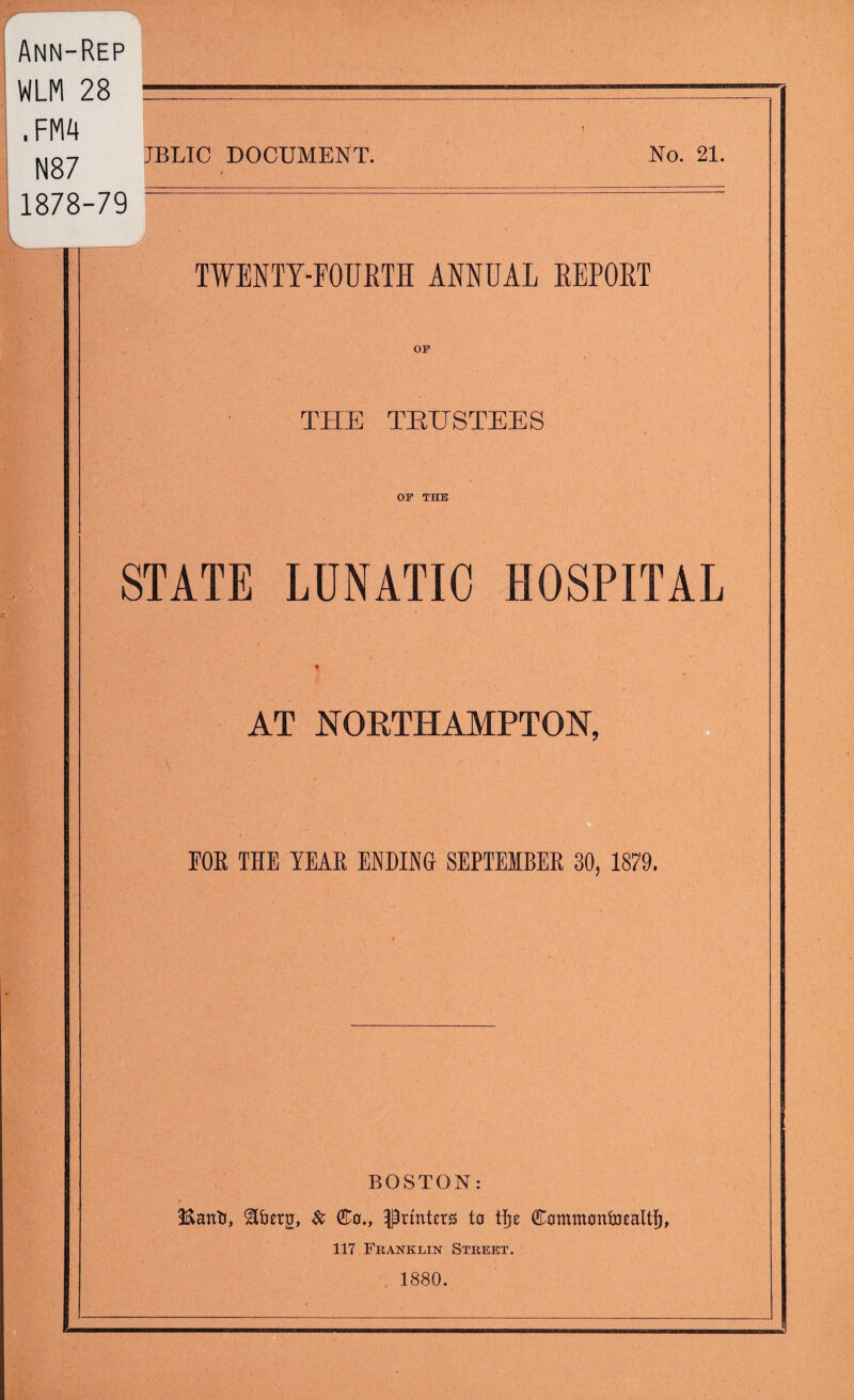 Ann-Rep WLM 28 .FM4 N87 1878-79 JBLIC DOCUMENT. No. 21. TWENTY-FOURTH ANNUAL REPORT OF THE TRUSTEES OP THE STATE LUNATIC HOSPITAL AT NORTHAMPTON, FOE THE YEAE ENDING SEPTEIBEE 30, 1879. BOSTON: Iftattti, &berg, & (£0., ^rtnUrs to tfje Cammontmaltfj, 117 Franklin Street. 1880.