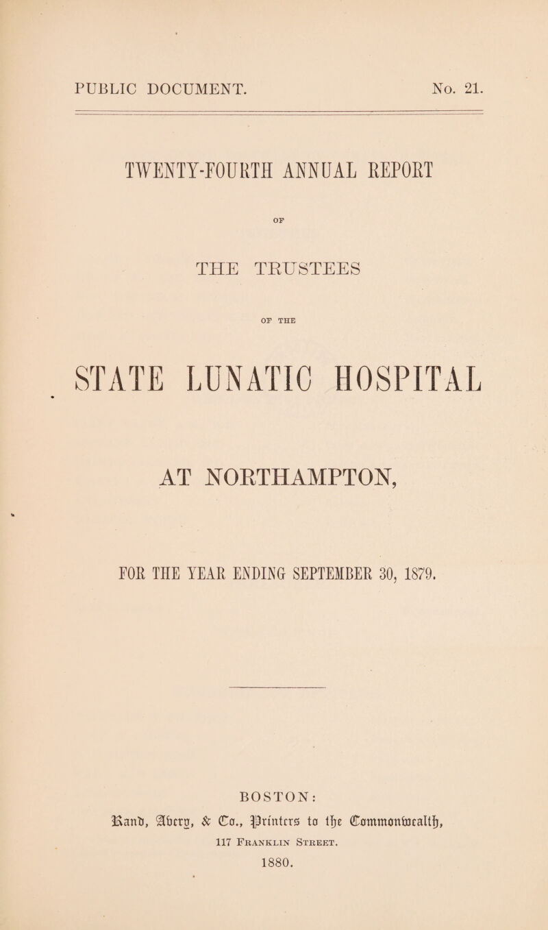 PUBLIC DOCUMENT. No. 21. TWENTY-FOURTH ANNUAL KEPOKT THE TRUSTEES OP THE STATE LUNATIC HOSPITAL AT NORTHAMPTON, FOR THE YEAR ENDING SEPTEMBER 30, 1879. BOSTON: Banto, ^bcrtr, Sc Co., -printers to tfje Commontocaltfj, 117 Franklin Street. 1880.