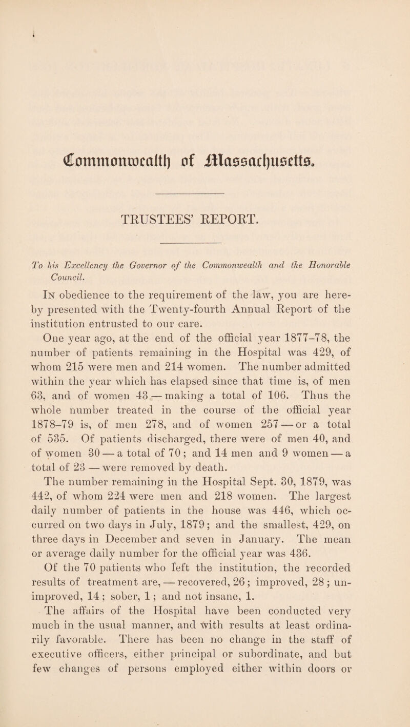 €ommonrocaltl) of illassacljusdts. TRUSTEES’ REPORT. To his Excellency the Governor of the Commonwealth and the Honorable Council. In obedience to the requirement of the law, you are here¬ by presented with the Twenty-fourth Annual Report of the institution entrusted to our care. One year ago, at the end of the official year 1877-78, the number of patients remaining in the Hospital was 429, of whom 215 were men and 214 women. The number admitted within the year which has elapsed since that time is, of men 63, and of women 43 — making a total of 106. Thus the whole number treated in the course of the official year 1878-79 is, of men 278, and of women 257 —or a total of 535. Of patients discharged, there were of men 40, and of women 30 — a total of 70 ; and 14 men and 9 women — a total of 23 —were removed by death. The number remaining in the Hospital Sept. 30, 1879, was 442, of whom 224 were men and 218 women. The largest daily number of patients in the house was 446, which oc¬ curred on two da}rs in July, 1879; and the smallest, 429, on three days in December and seven in January. The mean or average daily number for the official year was 436. Of the 70 patients who left the institution, the recorded results of treatment are, — recovered, 26; improved, 28; un¬ improved, 14 ; sober, 1; and not insane, 1. The affairs of the Hospital have been conducted very much in the usual manner, and with results at least ordina¬ rily favorable. There has been no change in the staff of executive officers, either principal or subordinate, and but few changes of persons employed either within doors or