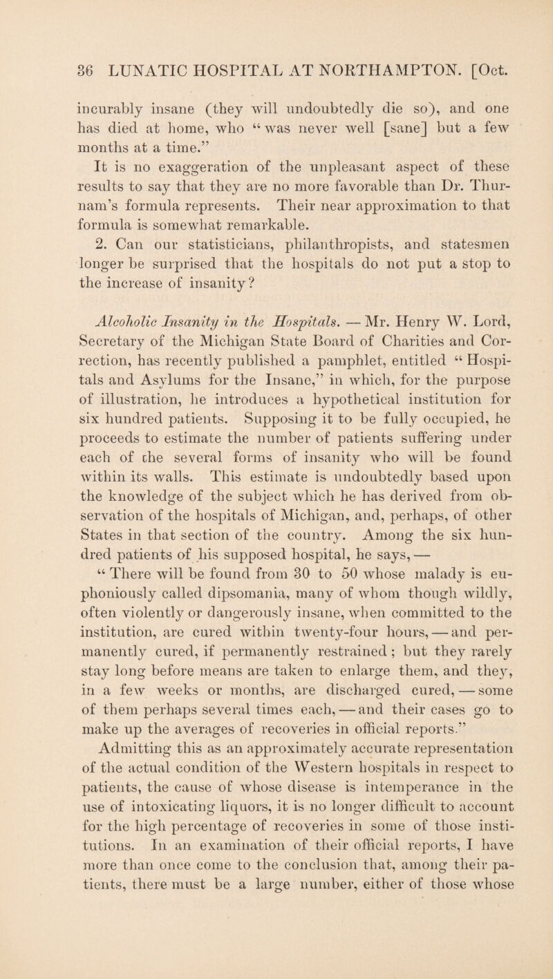 incurably insane (they will undoubtedly die so), and one has died at home, who “was never well [sane] but a few months at a time.” It is no exaggeration of the unpleasant aspect of these results to say that they are no more favorable than Dr. Thur- nam’s formula represents. Their near approximation to that formula is somewhat remarkable. 2. Can our statisticians, philanthropists, and statesmen longer be surprised that the hospitals do not put a stop to the increase of insanity? Alcoholic Insanity in the Hospitals. — Mr. Henry W. Lord, Secretary of the Michigan State Board of Charities and Cor¬ rection, has recently published a pamphlet, entitled “ Hospi¬ tals and Asylums for the Insane,” in which, for the purpose of illustration, he introduces a hypothetical institution for six hundred patients. Supposing it to be fully occupied, he proceeds to estimate the number of patients suffering under each of che several forms of insanity who will be found within its walls. This estimate is undoubtedly based upon the knowledge of the subject which he has derived from ob¬ servation of the hospitals of Michigan, and, perhaps, of other States in that section of the country. Among the six hun¬ dred patients of his supposed hospital, he says, — “ There will be found from 30 to 50 whose malady is eu¬ phoniously called dipsomania, many of whom though wildly, often violently or dangerously insane, when committed to the institution, are cured within twenty-four hours, — and per¬ manently cured, if permanently restrained ; but they rarely stay long before means are taken to enlarge them, and they, in a few weeks or months, are discharged cured,—some of them perhaps several times each,— and their cases go to make up the averages of recoveries in official reports.” Admitting this as an approximately accurate representation of the actual condition of the Western hospitals in respect to patients, the cause of whose disease is intemperance in the use of intoxicating liquors, it is no longer difficult to account for the high percentage of recoveries in some of those insti¬ tutions. In an examination of their official reports, I have more than once come to the conclusion that, among their pa¬ tients, there must be a large number, either of those whose