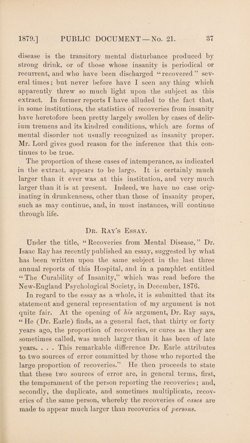 disease is the transitory mental disturbance produced by strong drink, or of those whose insanity is periodical or recurrent, and who have been discharged “ recovered ” sev¬ eral times; but never before have I seen any thing which apparently threw so much light upon the subject as this extract. In former reports I have alluded to the fact that, in some institutions, the statistics of recoveries from insanity have heretofore been pretty largely swollen by cases of delir¬ ium tremens and its kindred conditions, which are forms of mental disorder not usually recognized as insanity proper. Mr. Lord gives good reason for the inference that this con¬ tinues to be true. The proportion of these cases of intemperance, as indicated in the extract, appears to be large. It is certainly much larger than it ever was at this institution, and very much larger than it is at present. Indeed, we have no case orig¬ inating in drunkenness, other than those of insanity proper, such as may continue, and, in most instances, will continue through life. Dr. Ray’s Essay. Under the title, “ Recoveries from Mental Disease, ” Dr. Isaac Ray has recently published an essay, suggested by what has been written upon the same subject in the last three annual reports of this Hospital, and in a pamphlet entitled “ The Curability of Insanity,’’ which was read before the New-England Psychological Society, in December, 1876. In regard to the essay as a whole, it is submitted that its statement and general representation of my argument is not quite fair. At the opening of his argument, Dr. Ray says, “ He (Dr. Earle) finds, as a general fact, that thirty or forty years ago, the proportion of recoveries, or cures as they are sometimes called, was much larger than it has been of late years. . . . This remarkable difference Dr. Earle attributes to two sources of error committed by those who reported the large proportion of recoveries.” He then proceeds to state that these two sources of error are, in general terms, first, the temperament of the person reporting the recoveries ; and, secondly, the duplicate, and sometimes multiplicate, recov¬ eries of the same person, whereby the recoveries of cases are made to appear much larger than recoveries of persons.
